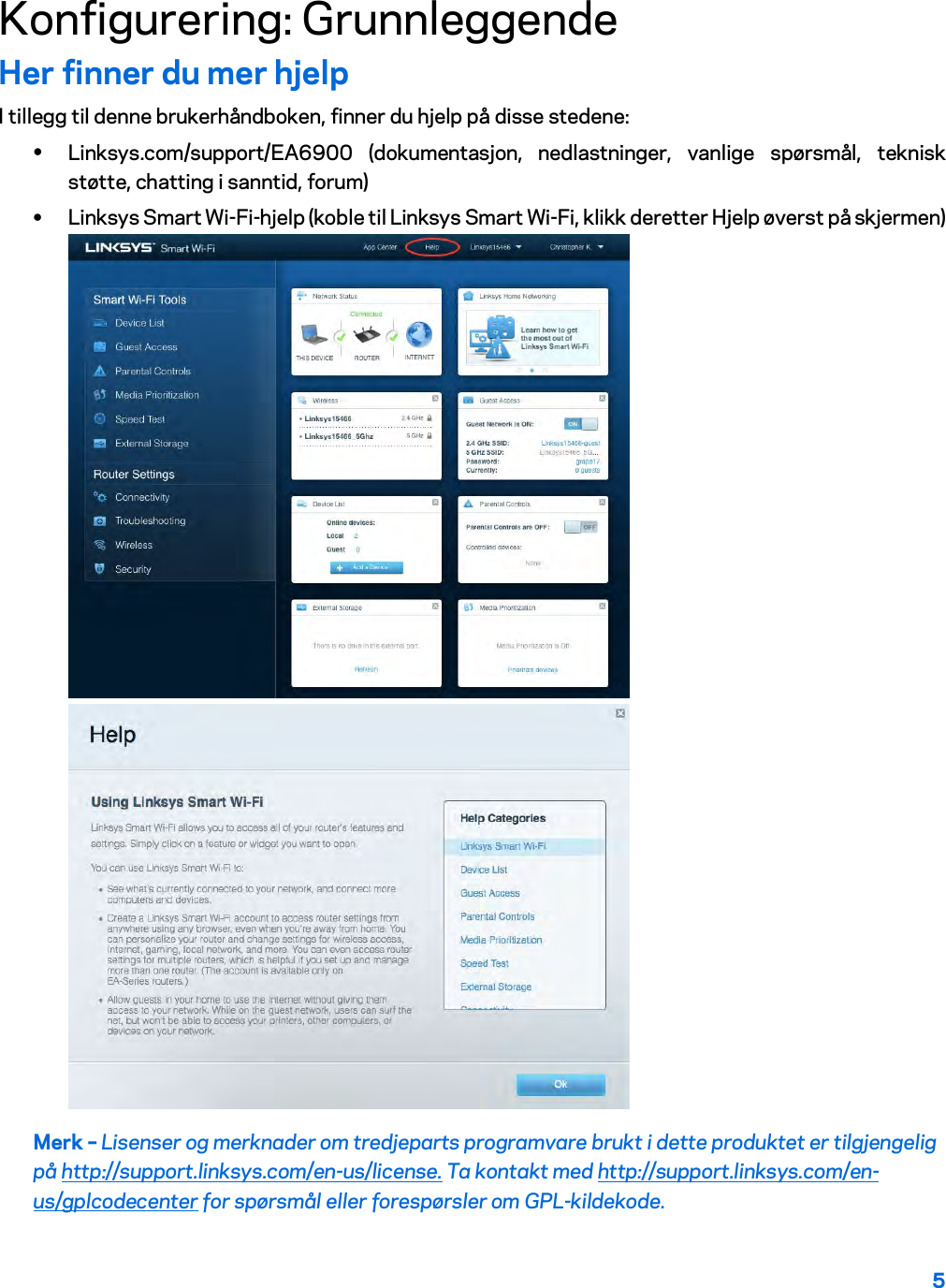 5  Konfigurering: Grunnleggende Her finner du mer hjelp I tillegg til denne brukerhåndboken, finner du hjelp på disse stedene: • Linksys.com/support/EA6900 (dokumentasjon, nedlastninger, vanlige spørsmål, teknisk støtte, chatting i sanntid, forum) • Linksys Smart Wi-Fi-hjelp (koble til Linksys Smart Wi-Fi, klikk deretter Hjelp øverst på skjermen)  Merk – Lisenser og merknader om tredjeparts programvare brukt i dette produktet er tilgjengelig på http://support.linksys.com/en-us/license. Ta kontakt med http://support.linksys.com/en-us/gplcodecenter for spørsmål eller forespørsler om GPL-kildekode. 