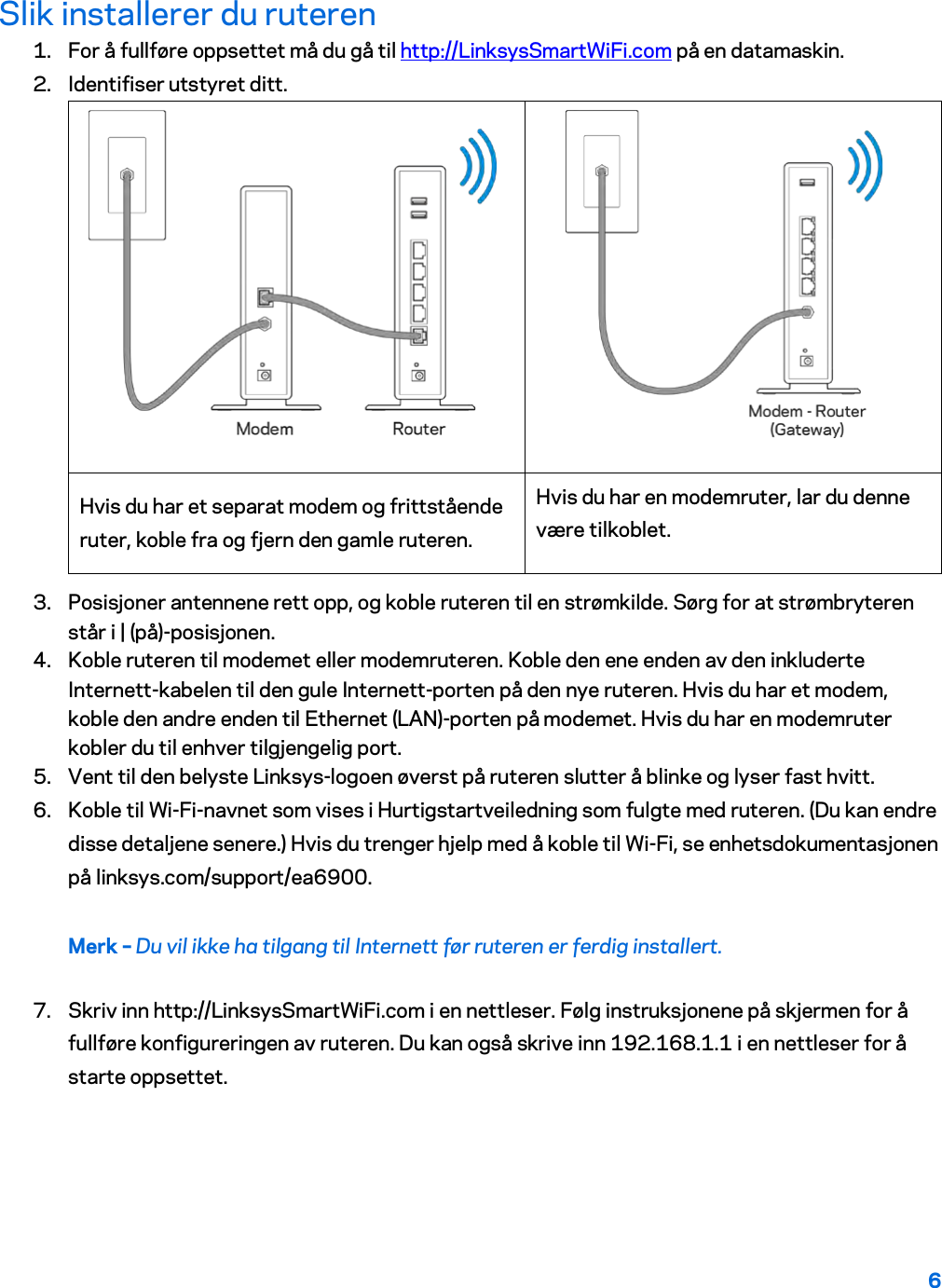 6  Slik installerer du ruteren 1. For å fullføre oppsettet må du gå til http://LinksysSmartWiFi.com på en datamaskin. 2. Identifiser utstyret ditt.   Hvis du har et separat modem og frittstående ruter, koble fra og fjern den gamle ruteren. Hvis du har en modemruter, lar du denne være tilkoblet. 3. Posisjoner antennene rett opp, og koble ruteren til en strømkilde. Sørg for at strømbryteren står i | (på)-posisjonen. 4. Koble ruteren til modemet eller modemruteren. Koble den ene enden av den inkluderte Internett-kabelen til den gule Internett-porten på den nye ruteren. Hvis du har et modem, koble den andre enden til Ethernet (LAN)-porten på modemet. Hvis du har en modemruter kobler du til enhver tilgjengelig port. 5. Vent til den belyste Linksys-logoen øverst på ruteren slutter å blinke og lyser fast hvitt.  6. Koble til Wi-Fi-navnet som vises i Hurtigstartveiledning som fulgte med ruteren. (Du kan endre disse detaljene senere.) Hvis du trenger hjelp med å koble til Wi-Fi, se enhetsdokumentasjonen på linksys.com/support/ea6900. Merk – Du vil ikke ha tilgang til Internett før ruteren er ferdig installert. 7. Skriv inn http://LinksysSmartWiFi.com i en nettleser. Følg instruksjonene på skjermen for å fullføre konfigureringen av ruteren. Du kan også skrive inn 192.168.1.1 i en nettleser for å starte oppsettet. 