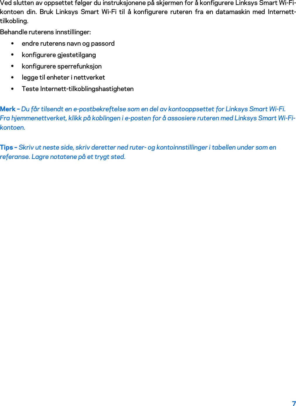 7  Ved slutten av oppsettet følger du instruksjonene på skjermen for å konfigurere Linksys Smart Wi-Fi-kontoen din. Bruk Linksys Smart Wi-Fi til å konfigurere ruteren fra en datamaskin med Internett-tilkobling. Behandle ruterens innstillinger: • endre ruterens navn og passord • konfigurere gjestetilgang • konfigurere sperrefunksjon • legge til enheter i nettverket • Teste Internett-tilkoblingshastigheten Merk – Du får tilsendt en e-postbekreftelse som en del av kontooppsettet for Linksys Smart Wi-Fi. Fra hjemmenettverket, klikk på koblingen i e-posten for å assosiere ruteren med Linksys Smart Wi-Fi-kontoen. Tips – Skriv ut neste side, skriv deretter ned ruter- og kontoinnstillinger i tabellen under som en referanse. Lagre notatene på et trygt sted.   