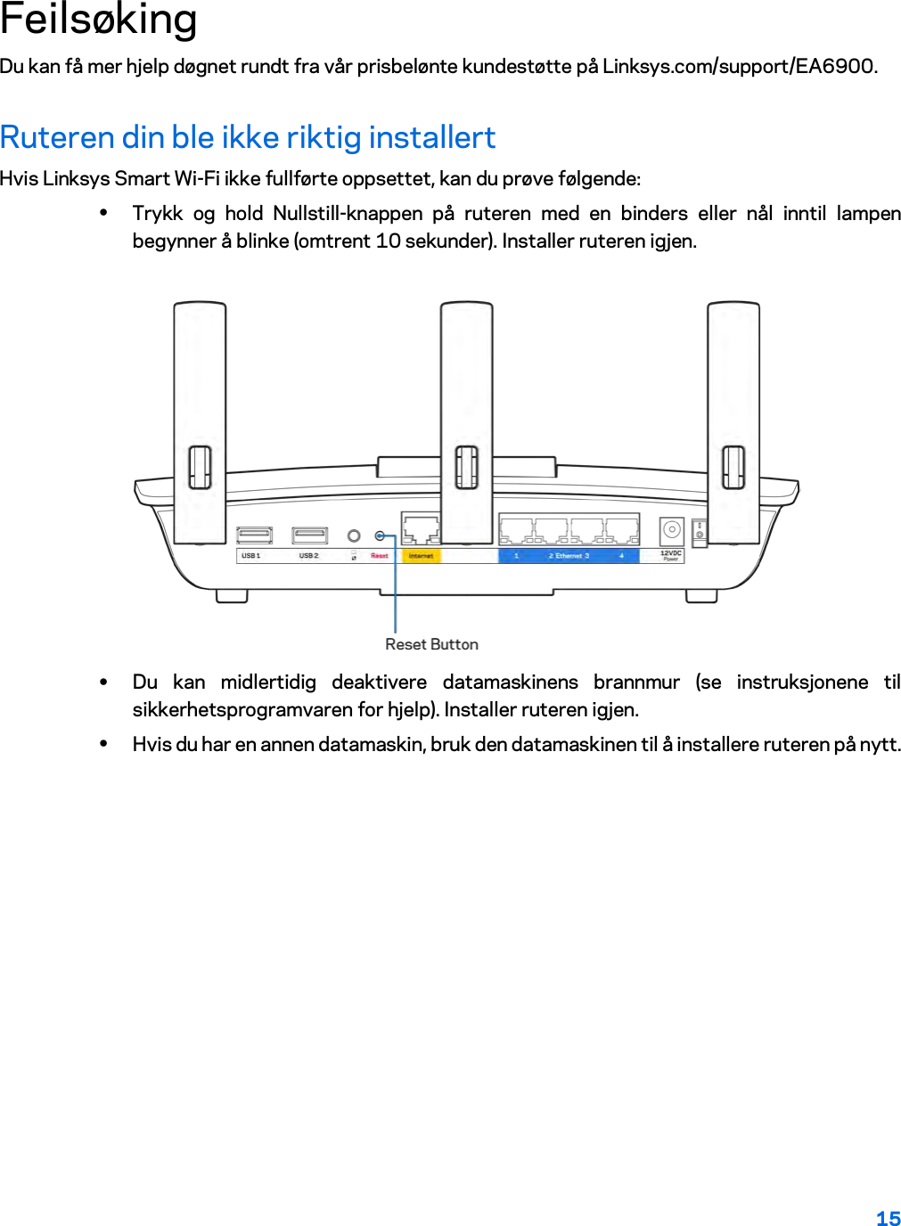 15  Feilsøking Du kan få mer hjelp døgnet rundt fra vår prisbelønte kundestøtte på Linksys.com/support/EA6900. Ruteren din ble ikke riktig installert Hvis Linksys Smart Wi-Fi ikke fullførte oppsettet, kan du prøve følgende: • Trykk og hold Nullstill-knappen på ruteren med en binders eller nål inntil lampen begynner å blinke (omtrent 10 sekunder). Installer ruteren igjen.   • Du kan midlertidig deaktivere datamaskinens brannmur (se instruksjonene til sikkerhetsprogramvaren for hjelp). Installer ruteren igjen. • Hvis du har en annen datamaskin, bruk den datamaskinen til å installere ruteren på nytt. 