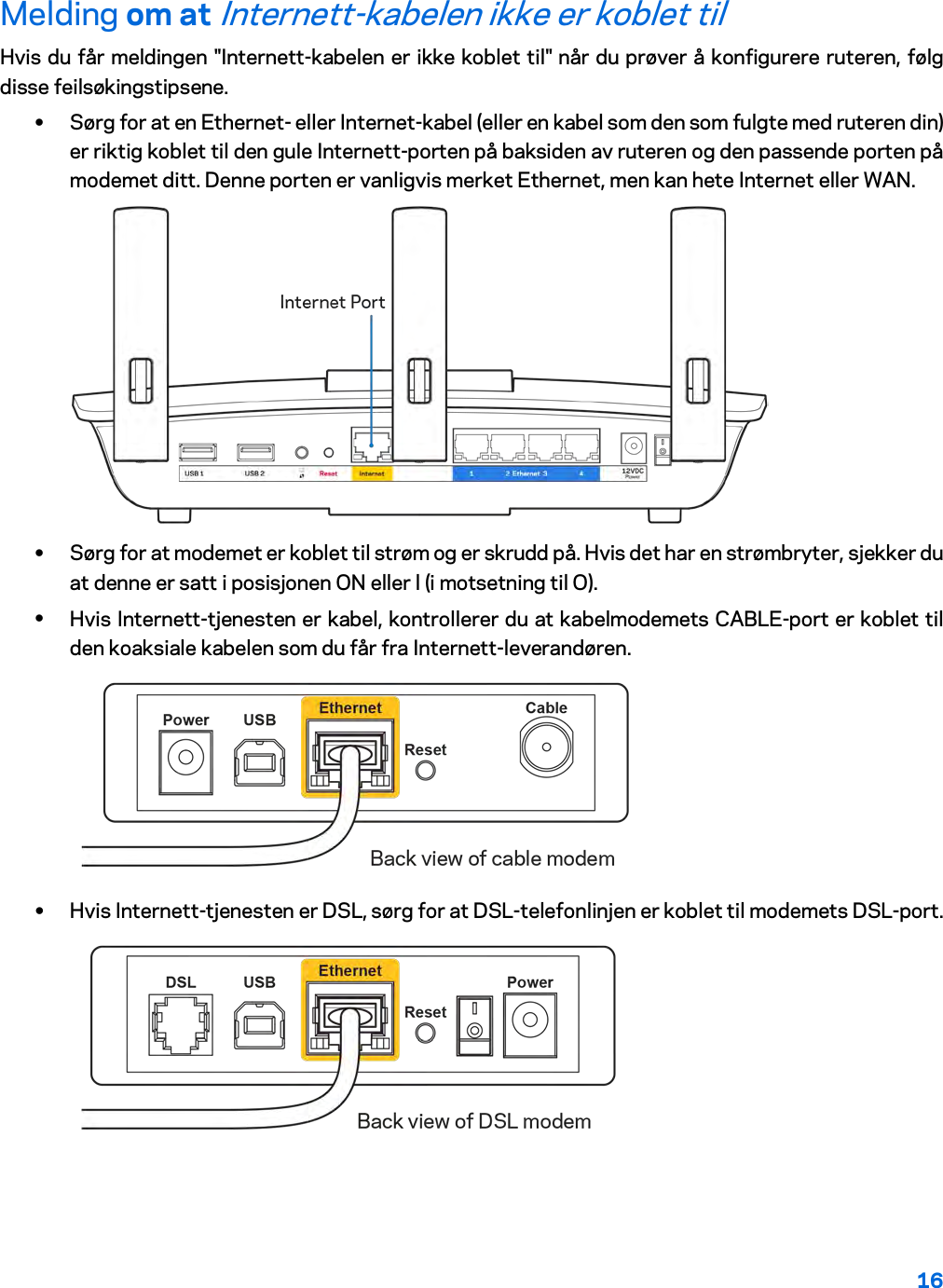 16  Melding om at Internett-kabelen ikke er koblet til Hvis du får meldingen &quot;Internett-kabelen er ikke koblet til&quot; når du prøver å konfigurere ruteren, følg disse feilsøkingstipsene. • Sørg for at en Ethernet- eller Internet-kabel (eller en kabel som den som fulgte med ruteren din) er riktig koblet til den gule Internett-porten på baksiden av ruteren og den passende porten på modemet ditt. Denne porten er vanligvis merket Ethernet, men kan hete Internet eller WAN.   • Sørg for at modemet er koblet til strøm og er skrudd på. Hvis det har en strømbryter, sjekker du at denne er satt i posisjonen ON eller l (i motsetning til O). • Hvis Internett-tjenesten er kabel, kontrollerer du at kabelmodemets CABLE-port er koblet til den koaksiale kabelen som du får fra Internett-leverandøren.   • Hvis Internett-tjenesten er DSL, sørg for at DSL-telefonlinjen er koblet til modemets DSL-port.  