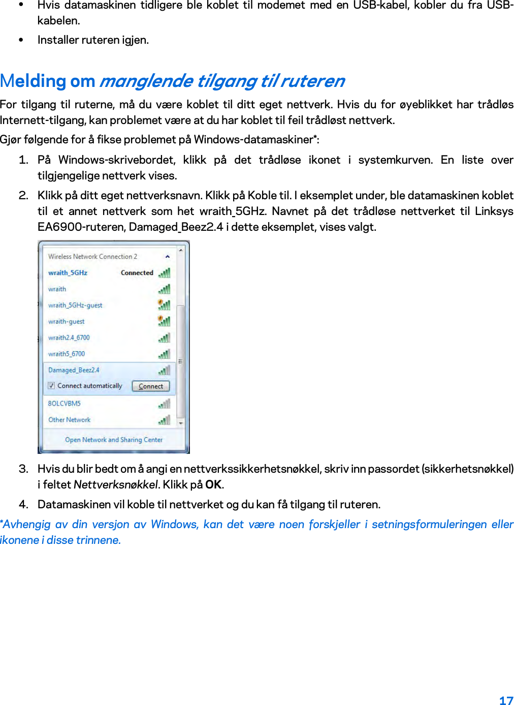 17  • Hvis datamaskinen tidligere ble koblet til modemet med en USB-kabel, kobler du fra USB-kabelen. • Installer ruteren igjen. Melding om manglende tilgang til ruteren For tilgang til ruterne, må du være koblet til ditt eget nettverk. Hvis du for øyeblikket har trådløs Internett-tilgang, kan problemet være at du har koblet til feil trådløst nettverk. Gjør følgende for å fikse problemet på Windows-datamaskiner*: 1. På Windows-skrivebordet, klikk på det trådløse ikonet i systemkurven. En liste over tilgjengelige nettverk vises. 2. Klikk på ditt eget nettverksnavn. Klikk på Koble til. I eksemplet under, ble datamaskinen koblet til et annet nettverk som het wraith_5GHz. Navnet på det trådløse nettverket til Linksys EA6900-ruteren, Damaged_Beez2.4 i dette eksemplet, vises valgt.  3. Hvis du blir bedt om å angi en nettverkssikkerhetsnøkkel, skriv inn passordet (sikkerhetsnøkkel) i feltet Nettverksnøkkel. Klikk på OK.  4. Datamaskinen vil koble til nettverket og du kan få tilgang til ruteren. *Avhengig av din versjon av Windows, kan det være noen forskjeller i setningsformuleringen eller ikonene i disse trinnene. 