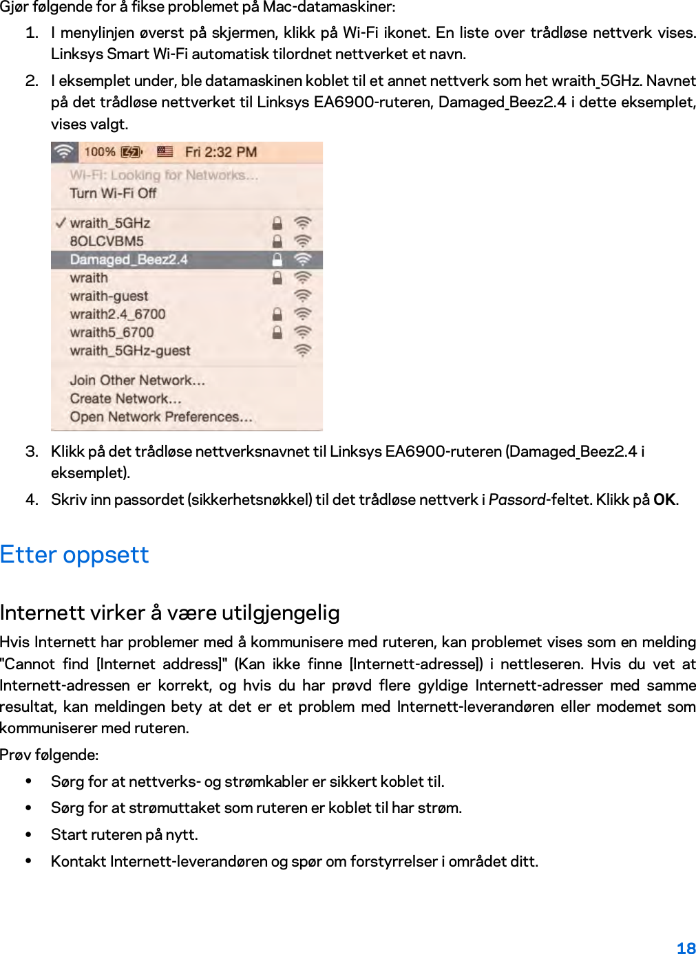 18  Gjør følgende for å fikse problemet på Mac-datamaskiner: 1. I menylinjen øverst på skjermen, klikk på Wi-Fi ikonet. En liste over trådløse nettverk vises. Linksys Smart Wi-Fi automatisk tilordnet nettverket et navn. 2. I eksemplet under, ble datamaskinen koblet til et annet nettverk som het wraith_5GHz. Navnet på det trådløse nettverket til Linksys EA6900-ruteren, Damaged_Beez2.4 i dette eksemplet, vises valgt.  3. Klikk på det trådløse nettverksnavnet til Linksys EA6900-ruteren (Damaged_Beez2.4 i eksemplet). 4. Skriv inn passordet (sikkerhetsnøkkel) til det trådløse nettverk i Passord-feltet. Klikk på OK. Etter oppsett Internett virker å være utilgjengelig Hvis Internett har problemer med å kommunisere med ruteren, kan problemet vises som en melding &quot;Cannot find [Internet address]&quot; (Kan ikke finne [Internett-adresse]) i nettleseren. Hvis du vet at Internett-adressen er korrekt, og hvis du har prøvd flere gyldige Internett-adresser med samme resultat, kan meldingen bety at det er et problem med Internett-leverandøren eller modemet som kommuniserer med ruteren. Prøv følgende: • Sørg for at nettverks- og strømkabler er sikkert koblet til. • Sørg for at strømuttaket som ruteren er koblet til har strøm. • Start ruteren på nytt. • Kontakt Internett-leverandøren og spør om forstyrrelser i området ditt. 