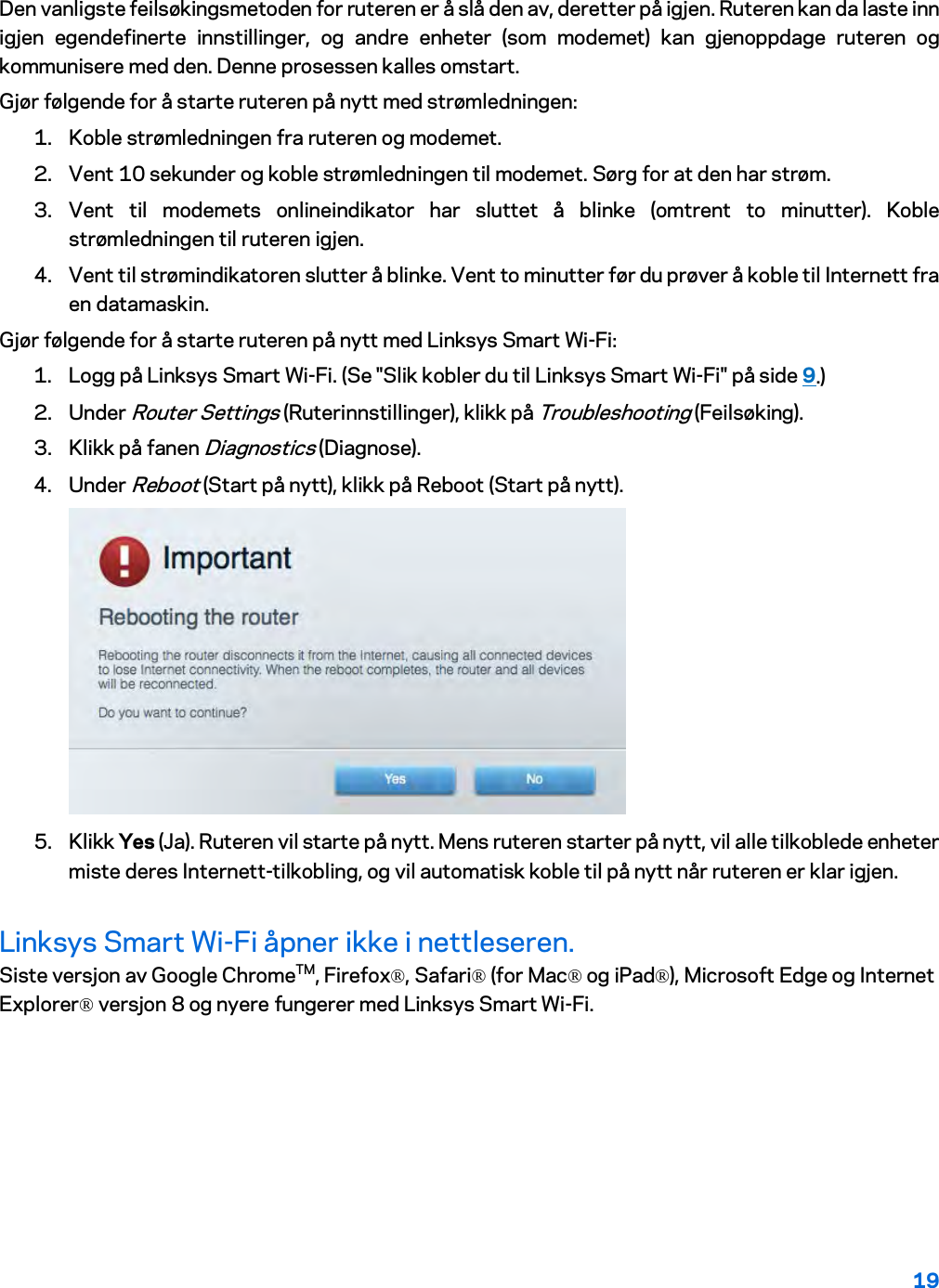 19  Den vanligste feilsøkingsmetoden for ruteren er å slå den av, deretter på igjen. Ruteren kan da laste inn igjen egendefinerte innstillinger, og andre enheter (som modemet) kan gjenoppdage ruteren og kommunisere med den. Denne prosessen kalles omstart. Gjør følgende for å starte ruteren på nytt med strømledningen: 1. Koble strømledningen fra ruteren og modemet. 2. Vent 10 sekunder og koble strømledningen til modemet. Sørg for at den har strøm. 3. Vent til modemets onlineindikator har sluttet å blinke (omtrent to minutter). Koble strømledningen til ruteren igjen. 4. Vent til strømindikatoren slutter å blinke. Vent to minutter før du prøver å koble til Internett fra en datamaskin. Gjør følgende for å starte ruteren på nytt med Linksys Smart Wi-Fi: 1. Logg på Linksys Smart Wi-Fi. (Se &quot;Slik kobler du til Linksys Smart Wi-Fi&quot; på side 9.) 2. Under Router Settings (Ruterinnstillinger), klikk på Troubleshooting (Feilsøking).  3. Klikk på fanen Diagnostics (Diagnose). 4. Under Reboot (Start på nytt), klikk på Reboot (Start på nytt).   5. Klikk Yes (Ja). Ruteren vil starte på nytt. Mens ruteren starter på nytt, vil alle tilkoblede enheter miste deres Internett-tilkobling, og vil automatisk koble til på nytt når ruteren er klar igjen. Linksys Smart Wi-Fi åpner ikke i nettleseren. Siste versjon av Google ChromeTM, Firefox®, Safari® (for Mac® og iPad®), Microsoft Edge og Internet Explorer® versjon 8 og nyere fungerer med Linksys Smart Wi-Fi.   