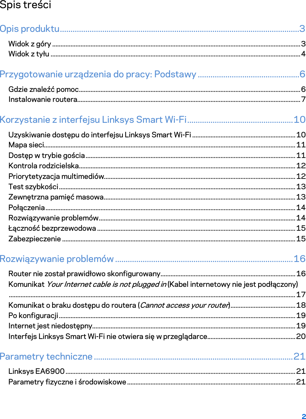 2  Spis treści Opis produktu .................................................................................................................3 Widok z góry ..................................................................................................................................................... 3 Widok z tyłu ...................................................................................................................................................... 4 Przygotowanie urządzenia do pracy: Podstawy ................................................6 Gdzie znaleźć pomoc ..................................................................................................................................... 6 Instalowanie routera...................................................................................................................................... 7 Korzystanie z interfejsu Linksys Smart Wi-Fi .................................................. 10 Uzyskiwanie dostępu do interfejsu Linksys Smart Wi-Fi .............................................................. 10 Mapa sieci....................................................................................................................................................... 11 Dostęp w trybie gościa .............................................................................................................................. 11 Kontrola rodzicielska .................................................................................................................................. 12 Priorytetyzacja multimediów................................................................................................................... 12 Test szybkości .............................................................................................................................................. 13 Zewnętrzna pamięć masowa ................................................................................................................... 13 Połączenia ...................................................................................................................................................... 14 Rozwiązywanie problemów ...................................................................................................................... 14 Łączność bezprzewodowa ....................................................................................................................... 15 Zabezpieczenie ............................................................................................................................................ 15 Rozwiązywanie problemów .................................................................................... 16 Router nie został prawidłowo skonfigurowany ................................................................................. 16 Komunikat Your Internet cable is not plugged in (Kabel internetowy nie jest podłączony) ............................................................................................................................................................................ 17 Komunikat o braku dostępu do routera (Cannot access your router) ....................................... 18 Po konfiguracji .............................................................................................................................................. 19 Internet jest niedostępny.......................................................................................................................... 19 Interfejs Linksys Smart Wi-Fi nie otwiera się w przeglądarce..................................................... 20 Parametry techniczne .............................................................................................. 21 Linksys EA6900 .......................................................................................................................................... 21 Parametry fizyczne i środowiskowe ..................................................................................................... 21  