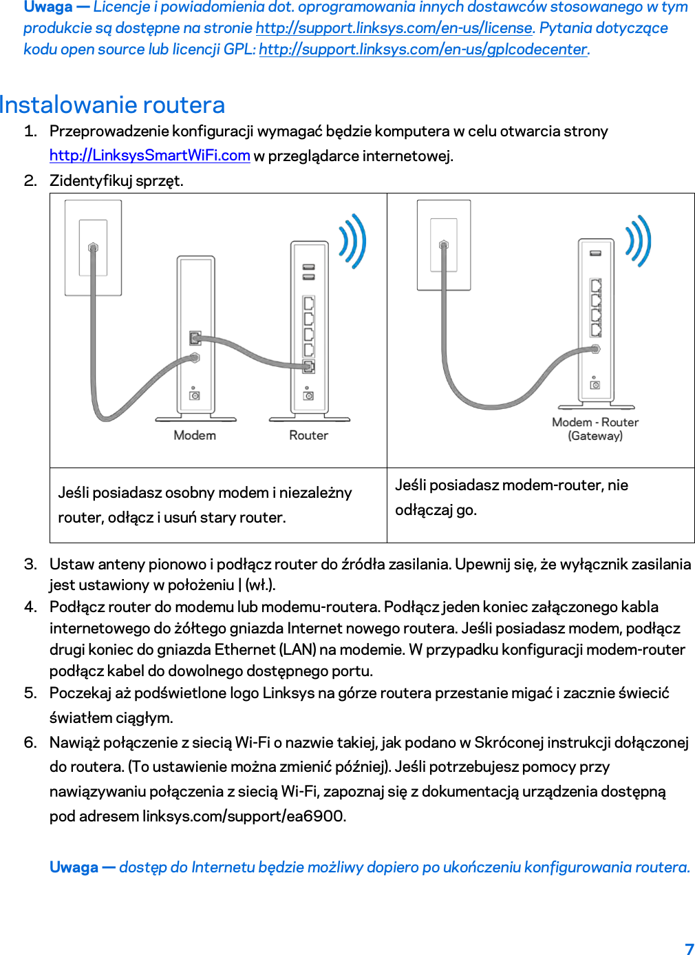 7  Uwaga — Licencje i powiadomienia dot. oprogramowania innych dostawców stosowanego w tym produkcie są dostępne na stronie http://support.linksys.com/en-us/license. Pytania dotyczące kodu open source lub licencji GPL: http://support.linksys.com/en-us/gplcodecenter. Instalowanie routera 1. Przeprowadzenie konfiguracji wymagać będzie komputera w celu otwarcia strony http://LinksysSmartWiFi.com w przeglądarce internetowej. 2. Zidentyfikuj sprzęt.   Jeśli posiadasz osobny modem i niezależny router, odłącz i usuń stary router. Jeśli posiadasz modem-router, nie odłączaj go. 3. Ustaw anteny pionowo i podłącz router do źródła zasilania. Upewnij się, że wyłącznik zasilania jest ustawiony w położeniu | (wł.). 4. Podłącz router do modemu lub modemu-routera. Podłącz jeden koniec załączonego kabla internetowego do żółtego gniazda Internet nowego routera. Jeśli posiadasz modem, podłącz drugi koniec do gniazda Ethernet (LAN) na modemie. W przypadku konfiguracji modem-router podłącz kabel do dowolnego dostępnego portu. 5. Poczekaj aż podświetlone logo Linksys na górze routera przestanie migać i zacznie świecić światłem ciągłym.  6. Nawiąż połączenie z siecią Wi-Fi o nazwie takiej, jak podano w Skróconej instrukcji dołączonej do routera. (To ustawienie można zmienić później). Jeśli potrzebujesz pomocy przy nawiązywaniu połączenia z siecią Wi-Fi, zapoznaj się z dokumentacją urządzenia dostępną pod adresem linksys.com/support/ea6900. Uwaga — dostęp do Internetu będzie możliwy dopiero po ukończeniu konfigurowania routera. 