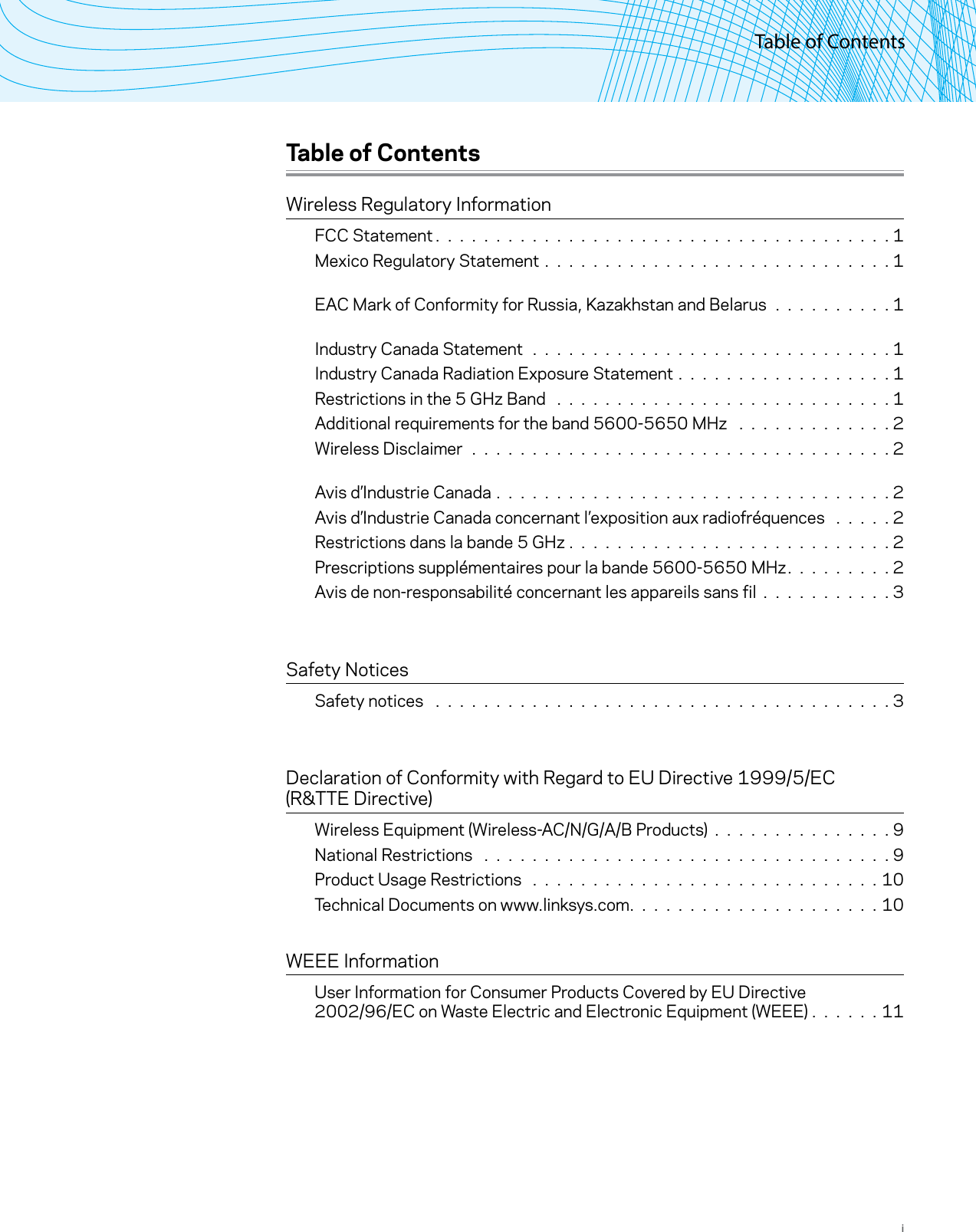 Table of ContentsiTable of ContentsWireless Regulatory InformationFCC Statement. . . . . . . . . . . . . . . . . . . . . . . . . . . . . . . . . . . . . .1Mexico Regulatory Statement . . . . . . . . . . . . . . . . . . . . . . . . . . . . . 1 EAC Mark of Conformity for Russia, Kazakhstan and Belarus . . . . . . . . . . 1 Industry Canada Statement . . . . . . . . . . . . . . . . . . . . . . . . . . . . . . 1Industry Canada Radiation Exposure Statement . . . . . . . . . . . . . . . . . . 1Restrictions in the 5 GHz Band  . . . . . . . . . . . . . . . . . . . . . . . . . . . . 1Additional requirements for the band 5600-5650 MHz  . . . . . . . . . . . . . 2Wireless Disclaimer . . . . . . . . . . . . . . . . . . . . . . . . . . . . . . . . . . . 2 Avis d’Industrie Canada . . . . . . . . . . . . . . . . . . . . . . . . . . . . . . . . . 2Avis d’Industrie Canada concernant l’exposition aux radiofréquences  . . . . . 2Restrictions dans la bande 5 GHz . . . . . . . . . . . . . . . . . . . . . . . . . . . 2Prescriptions supplémentaires pour la bande 5600-5650 MHz. . . . . . . . .2Avis de non-responsabilité concernant les appareils sans fil . . . . . . . . . . . 3  Safety NoticesSafety notices  . . . . . . . . . . . . . . . . . . . . . . . . . . . . . . . . . . . . . . 3  Declaration of Conformity with Regard to EU Directive 1999/5/EC  (R&amp;TTE Directive)Wireless Equipment (Wireless-AC/N/G/A/B Products) . . . . . . . . . . . . . . . 9National Restrictions  . . . . . . . . . . . . . . . . . . . . . . . . . . . . . . . . . . 9Product Usage Restrictions  . . . . . . . . . . . . . . . . . . . . . . . . . . . . . 10Technical Documents on www.linksys.com. . . . . . . . . . . . . . . . . . . . .10 WEEE InformationUser Information for Consumer Products Covered by EU Directive  2002/96/EC on Waste Electric and Electronic Equipment (WEEE) .  .  .  .  .  . 11