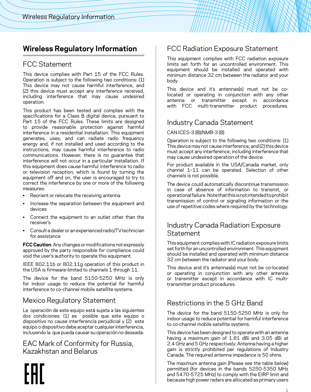 1Wireless Regulatory InformationWireless Regulatory InformationFCC StatementThis device complies with Part 15 of the FCC Rules. Operation is subject to the following two conditions: (1) This device may not cause harmful interference, and (2) this device must accept any interference received, including interference that may cause undesired operation.This product has been tested and complies with the specifications for a Class B digital device, pursuant to Part 15 of the FCC Rules. These limits are designed to provide reasonable protection against harmful interference in a residential installation. This equipment generates, uses, and can radiate radio frequency energy and, if not installed and used according to the instructions, may cause harmful interference to radio communications. However, there is no guarantee that interference will not occur in a particular installation. If this equipment does cause harmful interference to radio or television reception, which is found by turning the equipment off and on, the user is encouraged to try to correct the interference by one or more of the following measures: • Reorient or relocate the receiving antenna • Increase the separation between the equipment and devices • Connect the equipment to an outlet other than the receiver’s • Consult a dealer or an experienced radio/TV technician for assistanceFCC Caution: Any changes or modifications not expressly approved by the party responsible for compliance could void the user’s authority to operate this equipment.IEEE 802.11b or 802.11g operation of this product in the USA is firmware-limited to channels 1 through 11.The device for the band 5150-5250 MHz is only for indoor usage to reduce the potential for harmful interference to co-channel mobile satellite systems.Mexico Regulatory StatementLa  operación de este equipo está sujeta a las siguientes dos condiciones: (1) es  posible que este equipo o dispositivo no cause interferencia perjudicial y (2)  este equipo o dispositivo debe aceptar cualquier interferencia, incluyendo la  que pueda causar su operación no deseada.EAC Mark of Conformity for Russia, Kazakhstan and BelarusFCC Radiation Exposure StatementThis equipment complies with FCC radiation exposure limits set forth for an uncontrolled environment. This equipment should be installed and operated with minimum distance 32 cm between the radiator and your body.This device and it’s antennas(s) must not be co-located or operating in conjunction with any other antenna or transmitter except in accordance with FCC multi-transmitter product procedures.  Industry Canada StatementCAN ICES-3 (B)/NMB-3 (B)Operation is subject to the following two conditions: (1) This device may not cause interference, and (2) this device must accept any interference, including interference that may cause undesired operation of the device.For product available in the USA/Canada market, only channel 1~11 can be operated. Selection of other channels is not possible.The device could automatically discontinue transmission in case of absence of information to transmit, or operational failure. Note that this is not intended to prohibit transmission of control or signaling information or the use of repetitive codes where required by the technology. Industry Canada Radiation Exposure StatementThis equipment complies with IC radiation exposure limits set forth for an uncontrolled environment. This equipment should be installed and operated with minimum distance 32 cm between the radiator and your body.This device and it’s antennas(s) must not be co-located or operating in conjunction with any other antenna or transmitter except in accordance with IC multi-transmitter product procedures. Restrictions in the 5 GHz BandThe device for the band 5150-5250 MHz is only for indoor usage to reduce potential for harmful interference to co-channel mobile satellite systems.This device has been designed to operate with an antenna having a maximum gain of 1.81 dBi and 3.05 dBi at  2.4 GHz and 5 GHz respectively. Antenna having a higher gain is strictly prohibited per regulations of Industry Canada. The required antenna impedance is 50 ohms.The maximum antenna gain (Please see the table below) permitted (for devices in the bands 5250-5350 MHz and 5470-5725 MHz) to comply with the EIRP limit and because high power radars are allocated as primary users 