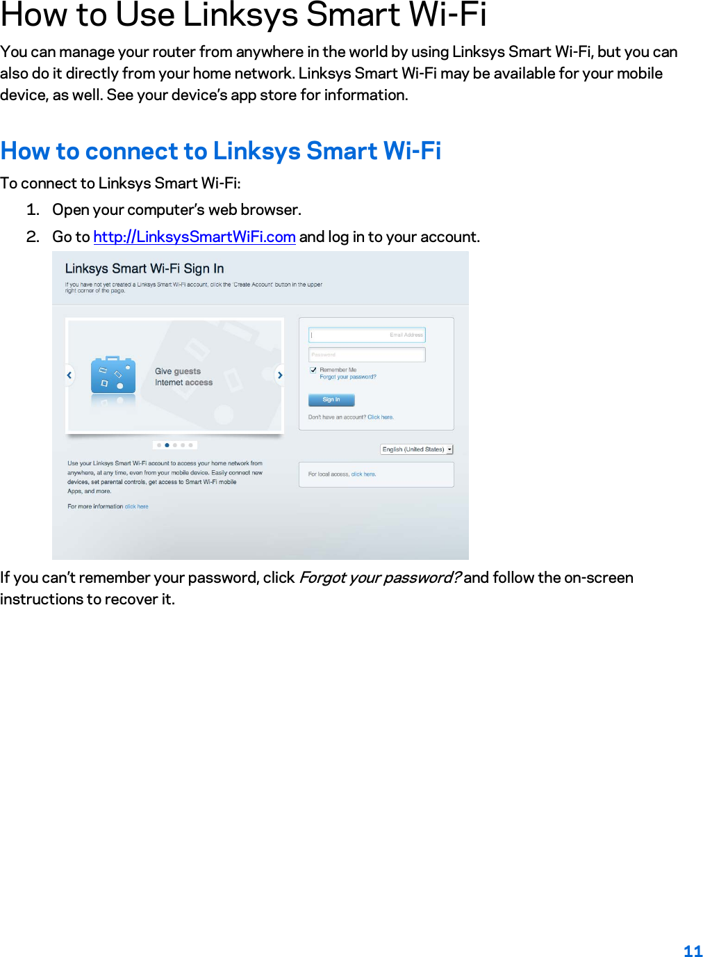 11  How to Use Linksys Smart Wi-Fi You can manage your router from anywhere in the world by using Linksys Smart Wi-Fi, but you can also do it directly from your home network. Linksys Smart Wi-Fi may be available for your mobile device, as well. See your device’s app store for information. How to connect to Linksys Smart Wi-Fi To connect to Linksys Smart Wi-Fi: 1. Open your computer’s web browser. 2. Go to http://LinksysSmartWiFi.com and log in to your account.   If you can’t remember your password, click Forgot your password? and follow the on-screen instructions to recover it. 
