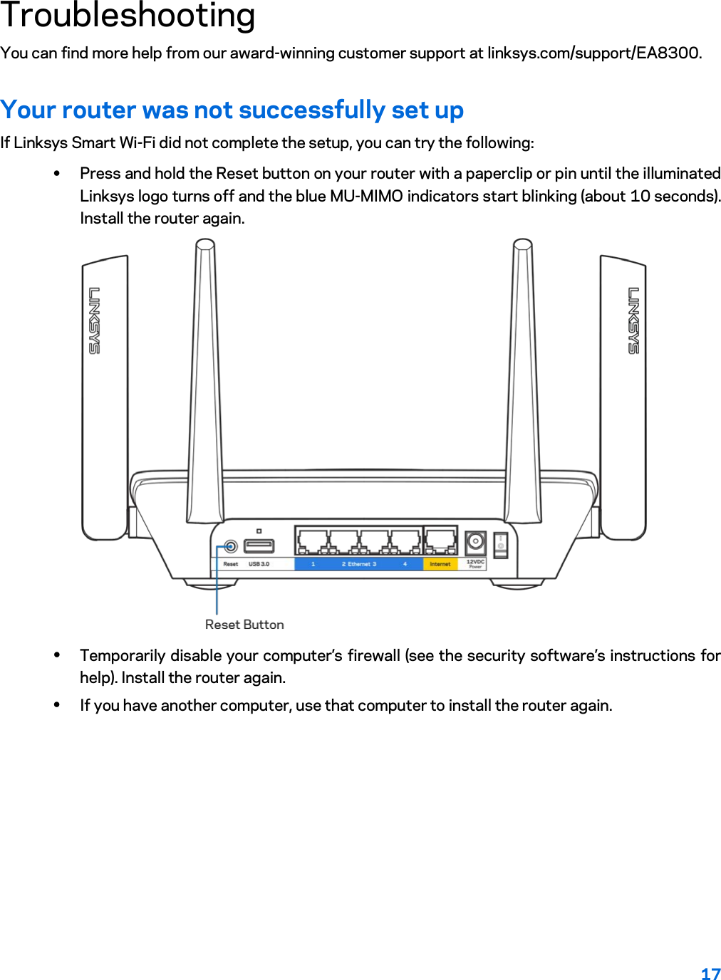 17  Troubleshooting You can find more help from our award-winning customer support at linksys.com/support/EA8300. Your router was not successfully set up If Linksys Smart Wi-Fi did not complete the setup, you can try the following: • Press and hold the Reset button on your router with a paperclip or pin until the illuminated Linksys logo turns off and the blue MU-MIMO indicators start blinking (about 10 seconds). Install the router again.  • Temporarily disable your computer’s firewall (see the security software’s instructions for help). Install the router again. • If you have another computer, use that computer to install the router again. 