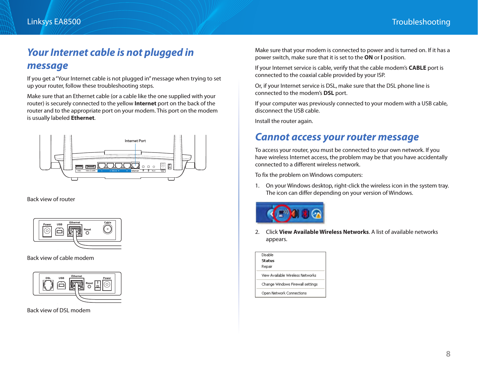 8Linksys EA8500 TroubleshootingYour Internet cable is not plugged in messageIf you get a “Your Internet cable is not plugged in” message when trying to set up your router, follow these troubleshooting steps.Make sure that an Ethernet cable (or a cable like the one supplied with your router) is securely connected to the yellow Internet port on the back of the router and to the appropriate port on your modem. This port on the modem is usually labeled Ethernet.Internet PortBack view of routerBack view of cable modemBack view of cable modemBack view of DSL modemBack view of DSL modemMake sure that your modem is connected to power and is turned on. If it has a power switch, make sure that it is set to the ON or l position.If your Internet service is cable, verify that the cable modem’s CABLE port is connected to the coaxial cable provided by your ISP.Or, if your Internet service is DSL, make sure that the DSL phone line is connected to the modem’s DSL port.If your computer was previously connected to your modem with a USB cable, disconnect the USB cable.Install the router again.Cannot access your router messageTo access your router, you must be connected to your own network. If you have wireless Internet access, the problem may be that you have accidentally connected to a different wireless network.To fix the problem on Windows computers:1.  On your Windows desktop, right-click the wireless icon in the system tray. The icon can differ depending on your version of Windows.2. Click View Available Wireless Networks. A list of available networks appears. 