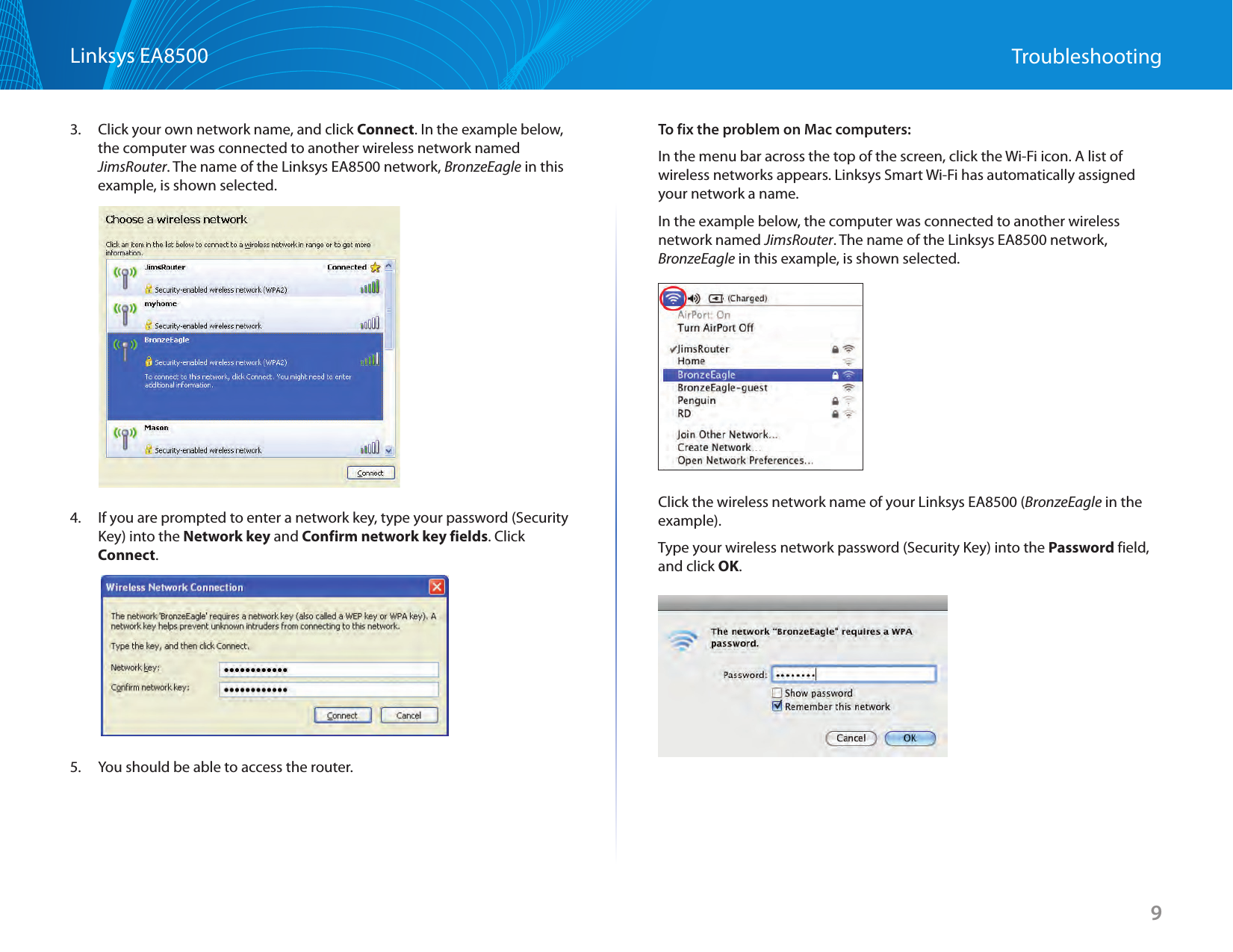 9Linksys EA8500 Troubleshooting3.  Click your own network name, and click Connect. In the example below, the computer was connected to another wireless network named JimsRouter. The name of the Linksys EA8500 network, BronzeEagle in this example, is shown selected.4.  If you are prompted to enter a network key, type your password (Security Key) into the Network key and Confirm network key fields. Click Connect.5.  You should be able to access the router.To fix the problem on Mac computers:In the menu bar across the top of the screen, click the Wi-Fi icon. A list of wireless networks appears. Linksys Smart Wi-Fi has automatically assigned your network a name.In the example below, the computer was connected to another wireless network named JimsRouter. The name of the Linksys EA8500 network, BronzeEagle in this example, is shown selected.Click the wireless network name of your Linksys EA8500 (BronzeEagle in the example).Type your wireless network password (Security Key) into the Password field, and click OK.
