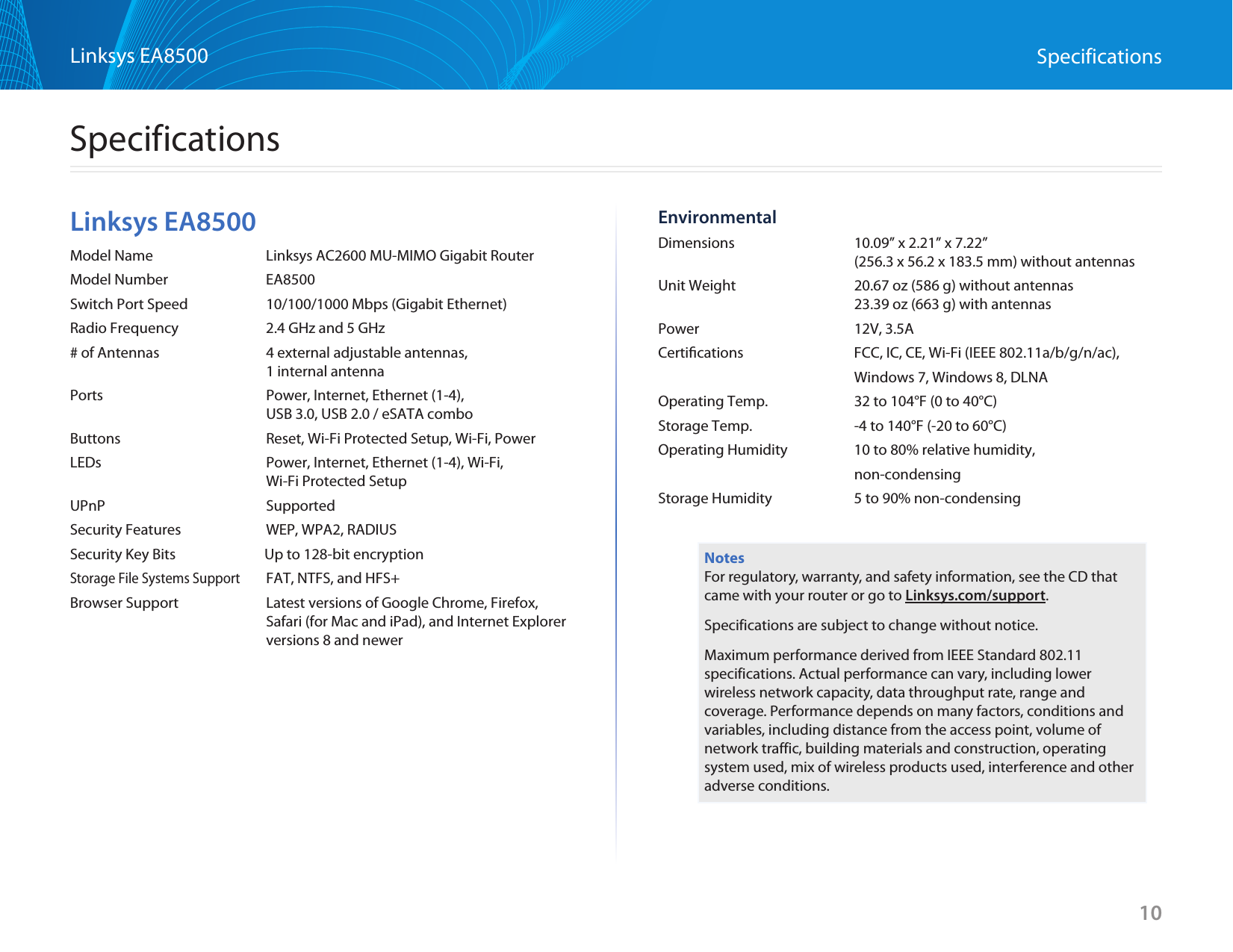 10Linksys EA8500 SpecificationsLinksys EA8500Model Name  Linksys AC2600 MU-MIMO Gigabit RouterModel Number  EA8500Switch Port Speed  10/100/1000 Mbps (Gigabit Ethernet)Radio Frequency  2.4 GHz and 5 GHz # of Antennas  4 external adjustable antennas,  1 internal antennaPorts  Power, Internet, Ethernet (1-4),    USB 3.0, USB 2.0 / eSATA comboButtons  Reset, Wi-Fi Protected Setup, Wi-Fi, PowerLEDs  Power, Internet, Ethernet (1-4), Wi-Fi,    Wi-Fi Protected SetupUPnP SupportedSecurity Features  WEP, WPA2, RADIUSSecurity Key Bits            Up to 128-bit encryptionStorage File Systems Support  FAT, NTFS, and HFS+Browser Support  Latest versions of Google Chrome, Firefox, Safari (for Mac and iPad), and Internet Explorer versions 8 and newerEnvironmentalDimensions  10.09” x 2.21” x 7.22”   (256.3 x 56.2 x 183.5 mm) without antennasUnit Weight  20.67 oz (586 g) without antennas   23.39 oz (663 g) with antennasPower  12V, 3.5ACertiﬁcations  FCC, IC, CE, Wi-Fi (IEEE 802.11a/b/g/n/ac),   Windows 7, Windows 8, DLNAOperating Temp.  32 to 104°F (0 to 40°C)Storage Temp.  -4 to 140°F (-20 to 60°C)Operating Humidity  10 to 80% relative humidity,  non-condensingStorage Humidity  5 to 90% non-condensingNotesFor regulatory, warranty, and safety information, see the CD that came with your router or go to Linksys.com/support.Specifications are subject to change without notice.Maximum performance derived from IEEE Standard 802.11 specifications. Actual performance can vary, including lower wireless network capacity, data throughput rate, range and coverage. Performance depends on many factors, conditions and variables, including distance from the access point, volume of network traffic, building materials and construction, operating system used, mix of wireless products used, interference and other adverse conditions.Specifications