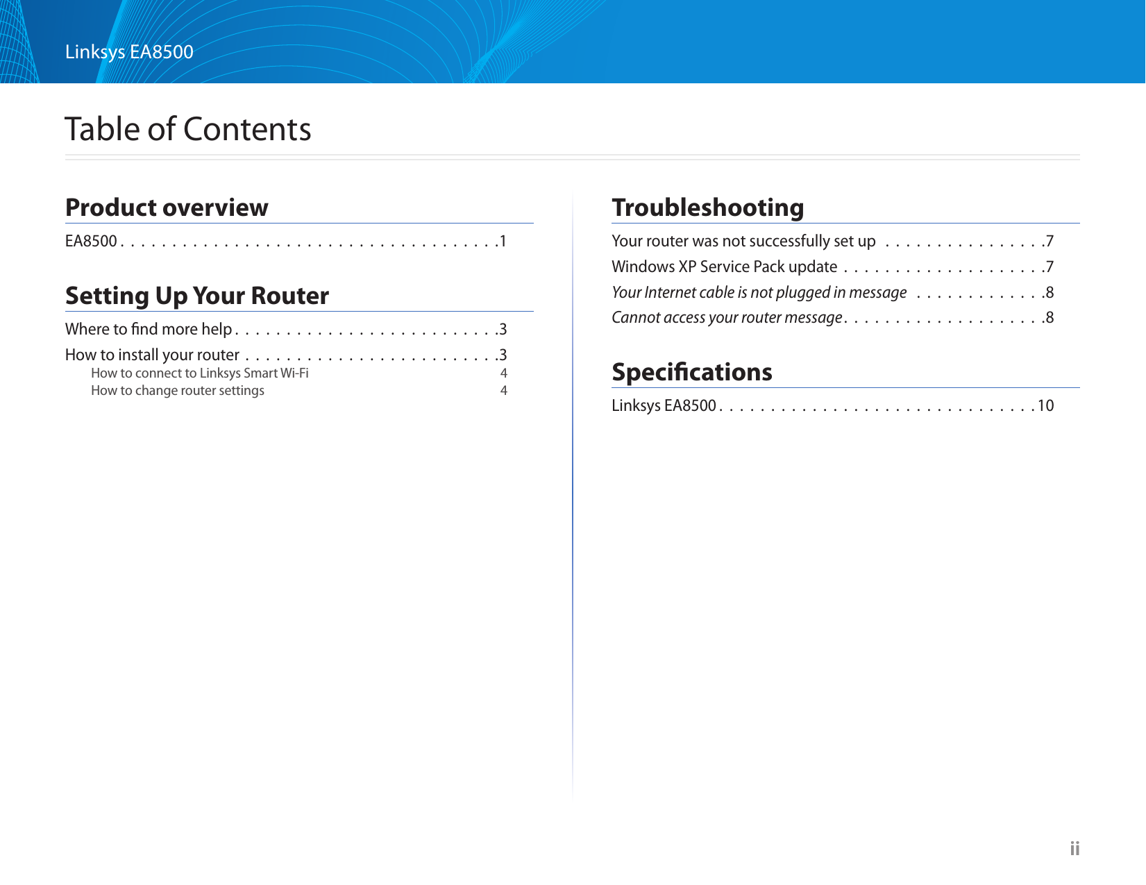 iiLinksys EA8500  iiTable of ContentsProduct overviewEA8500 .  .  .  .  .  .  .  .  .  .  .  .  .  .  .  .  .  .  .  .  .  .  .  .  .  .  .  .  .  .  .  .  .  .  .  .  .1Setting Up Your RouterWhere to ﬁnd more help . . . . . . . . . . . . . . . . . . . . . . . . . .3How to install your router . . . . . . . . . . . . . . . . . . . . . . . . .3How to connect to Linksys Smart Wi-Fi  4How to change router settings  4TroubleshootingYour router was not successfully set up  . . . . . . . . . . . . . . . .7Windows XP Service Pack update . . . . . . . . . . . . . . . . . . . .7Your Internet cable is not plugged in message  . . . . . . . . . . . . .8Cannot access your router message. . . . . . . . . . . . . . . . . . . .8SpeciﬁcationsLinksys EA8500 . . . . . . . . . . . . . . . . . . . . . . . . . . . . . . .10