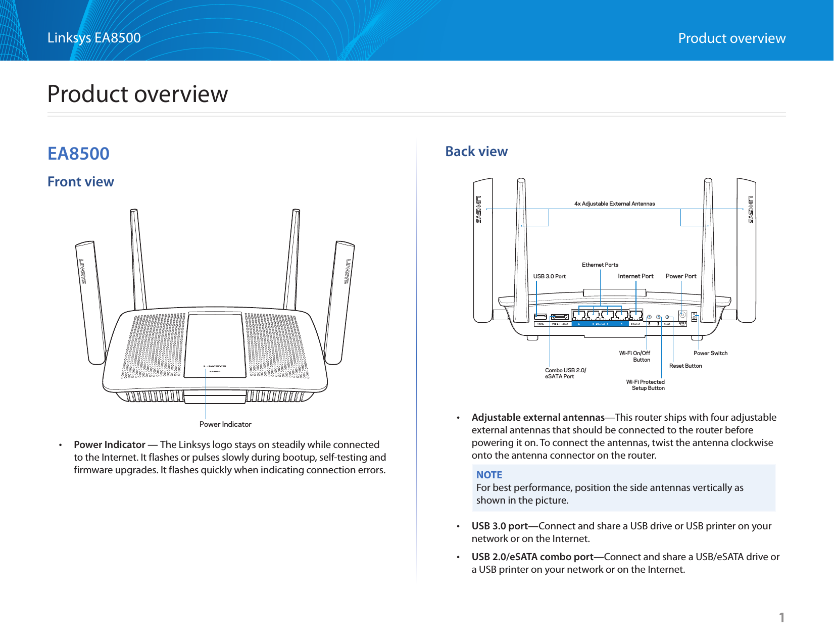 1Linksys EA8500 Product overviewEA8500Front view •Power Indicator — The Linksys logo stays on steadily while connected to the Internet. It flashes or pulses slowly during bootup, self-testing and firmware upgrades. It flashes quickly when indicating connection errors.Back view •Adjustable external antennas—This router ships with four adjustable external antennas that should be connected to the router before powering it on. To connect the antennas, twist the antenna clockwise onto the antenna connector on the router.NOTEFor best performance, position the side antennas vertically as shown in the picture. •USB 3.0 port—Connect and share a USB drive or USB printer on your network or on the Internet. •USB 2.0/eSATA combo port—Connect and share a USB/eSATA drive or a USB printer on your network or on the Internet. 1Product overviewPower IndicatorCombo USB 2.0/eSATA PortUSB 3.0 Port Internet Port Power PortWi-Fi On/OffButtonEthernet PortsWi-Fi ProtectedSetup ButtonReset ButtonPower Switch4x Adjustable External Antennas