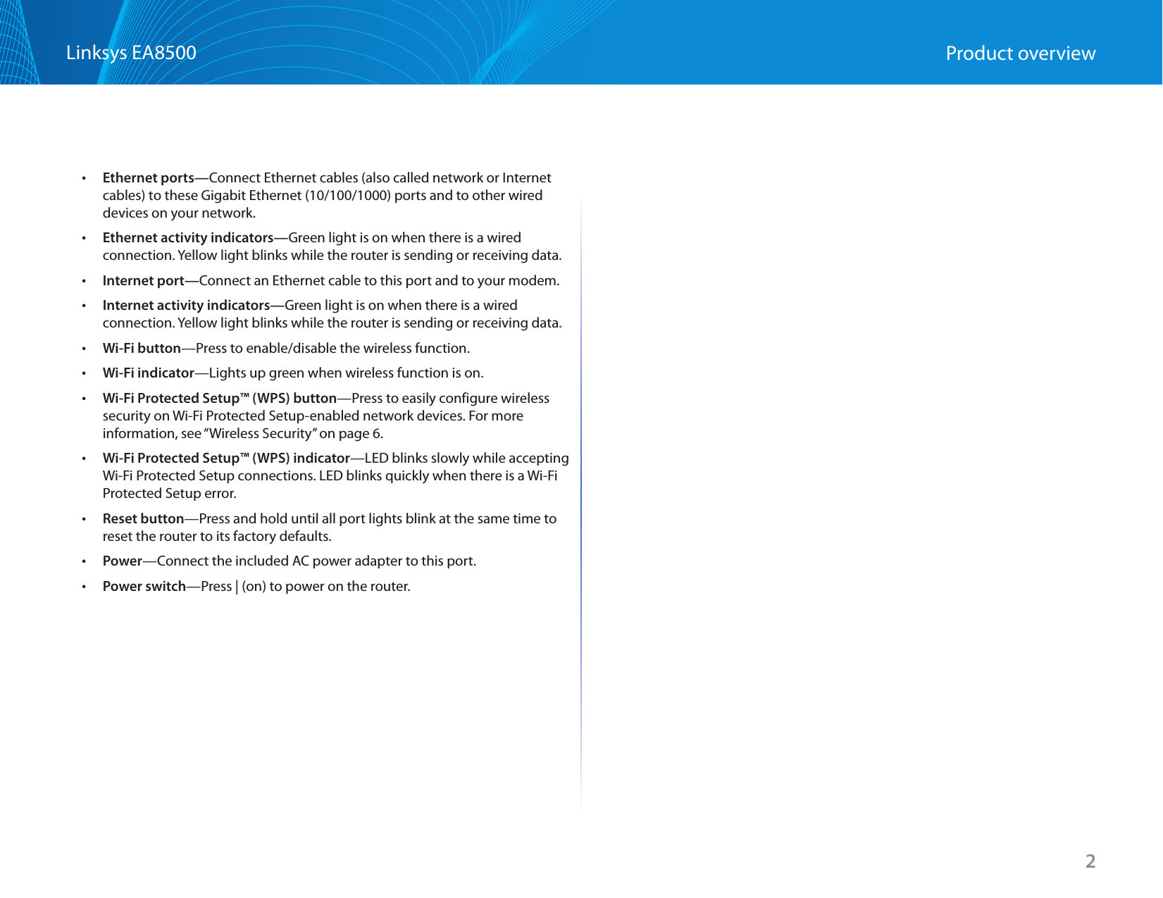 2Linksys EA8500 Product overview •Ethernet ports—Connect Ethernet cables (also called network or Internet cables) to these Gigabit Ethernet (10/100/1000) ports and to other wired devices on your network. •Ethernet activity indicators—Green light is on when there is a wired connection. Yellow light blinks while the router is sending or receiving data. •Internet port—Connect an Ethernet cable to this port and to your modem. •Internet activity indicators—Green light is on when there is a wired connection. Yellow light blinks while the router is sending or receiving data. •Wi-Fi button—Press to enable/disable the wireless function. •Wi-Fi indicator—Lights up green when wireless function is on. •Wi-Fi Protected Setup™ (WPS) button—Press to easily configure wireless security on Wi-Fi Protected Setup-enabled network devices. For more information, see “Wireless Security” on page 6. •Wi-Fi Protected Setup™ (WPS) indicator—LED blinks slowly while accepting Wi-Fi Protected Setup connections. LED blinks quickly when there is a Wi-Fi Protected Setup error. •Reset button—Press and hold until all port lights blink at the same time to reset the router to its factory defaults.  •Power—Connect the included AC power adapter to this port. •Power switch—Press | (on) to power on the router.