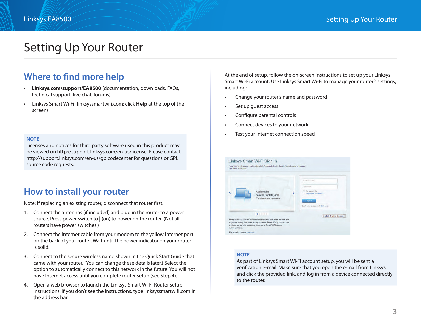 3Linksys EA8500 Setting Up Your RouterWhere to find more help•        Linksys.com/support/EA8500 (documentation, downloads, FAQs, technical support, live chat, forums)•        Linksys Smart Wi-Fi (linksyssmartwifi.com; click Help at the top of the screen)NOTELicenses and notices for third party software used in this product may be viewed on http://support.linksys.com/en-us/license. Please contact http://support.linksys.com/en-us/gplcodecenter for questions or GPL source code requests.How to install your routerNote: If replacing an existing router, disconnect that router first.1.  Connect the antennas (if included) and plug in the router to a power source. Press power switch to | (on) to power on the router. (Not all routers have power switches.) 2.  Connect the Internet cable from your modem to the yellow Internet port on the back of your router. Wait until the power indicator on your router is solid.3.  Connect to the secure wireless name shown in the Quick Start Guide that came with your router. (You can change these details later.) Select the option to automatically connect to this network in the future. You will not have Internet access until you complete router setup (see Step 4).  4.  Open a web browser to launch the Linksys Smart Wi-Fi Router setup instructions. If you don’t see the instructions, type linksyssmartwifi.com in the address bar.At the end of setup, follow the on-screen instructions to set up your Linksys Smart Wi-Fi account. Use Linksys Smart Wi-Fi to manage your router’s settings, including:•   Change your router’s name and password•   Set up guest access•   Configure parental controls•   Connect devices to your network•   Test your Internet connection speedNOTEAs part of Linksys Smart Wi-Fi account setup, you will be sent a verification e-mail. Make sure that you open the e-mail from Linksys and click the provided link, and log in from a device connected directly to the router.Setting Up Your Router