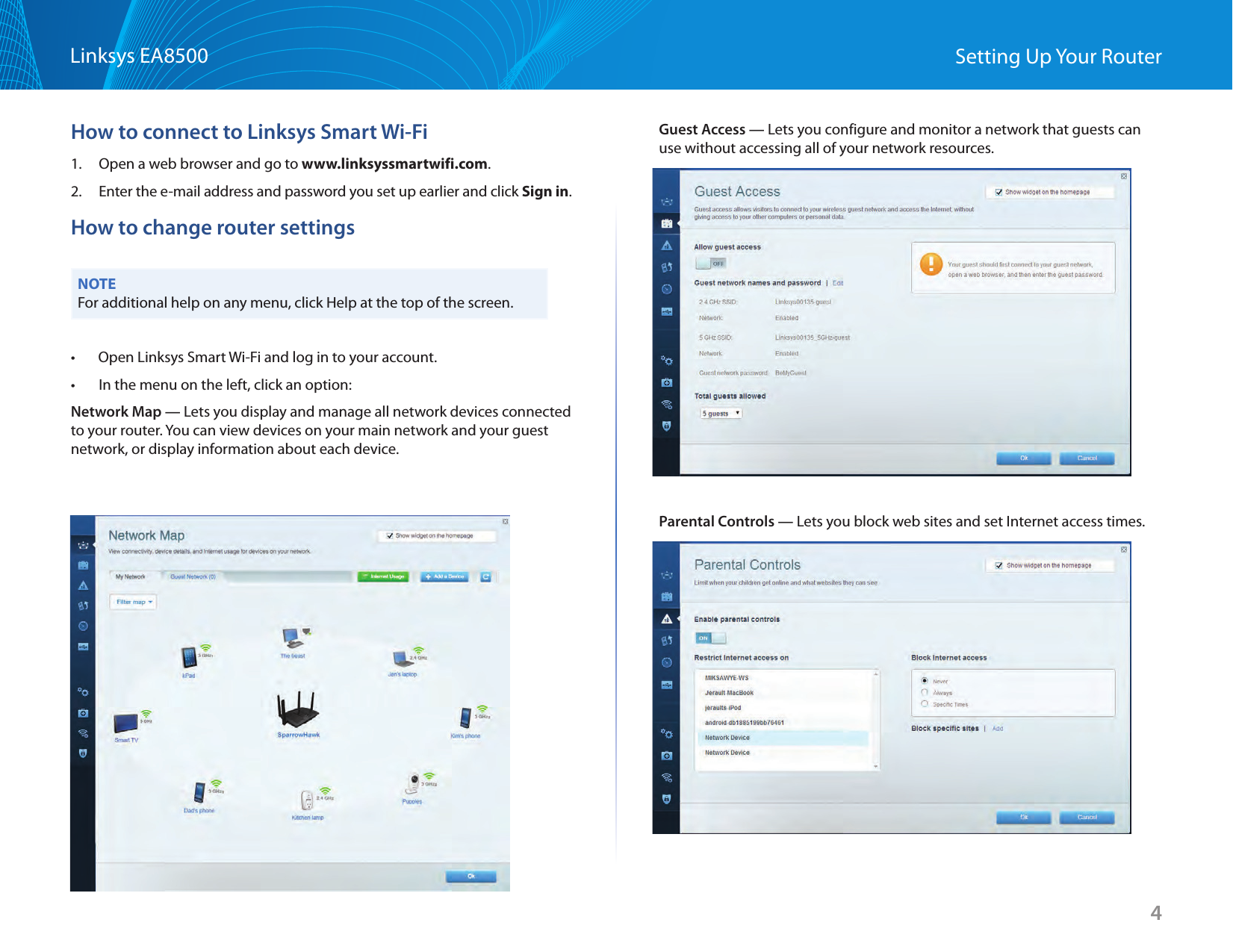 4Linksys EA8500 Setting Up Your RouterHow to connect to Linksys Smart Wi-Fi1.  Open a web browser and go to www.linksyssmartwifi.com.2.  Enter the e-mail address and password you set up earlier and click Sign in.How to change router settingsNOTEFor additional help on any menu, click Help at the top of the screen.•       Open Linksys Smart Wi-Fi and log in to your account.•  In the menu on the left, click an option:Network Map — Lets you display and manage all network devices connected to your router. You can view devices on your main network and your guest network, or display information about each device.Guest Access — Lets you configure and monitor a network that guests can use without accessing all of your network resources.Parental Controls — Lets you block web sites and set Internet access times.