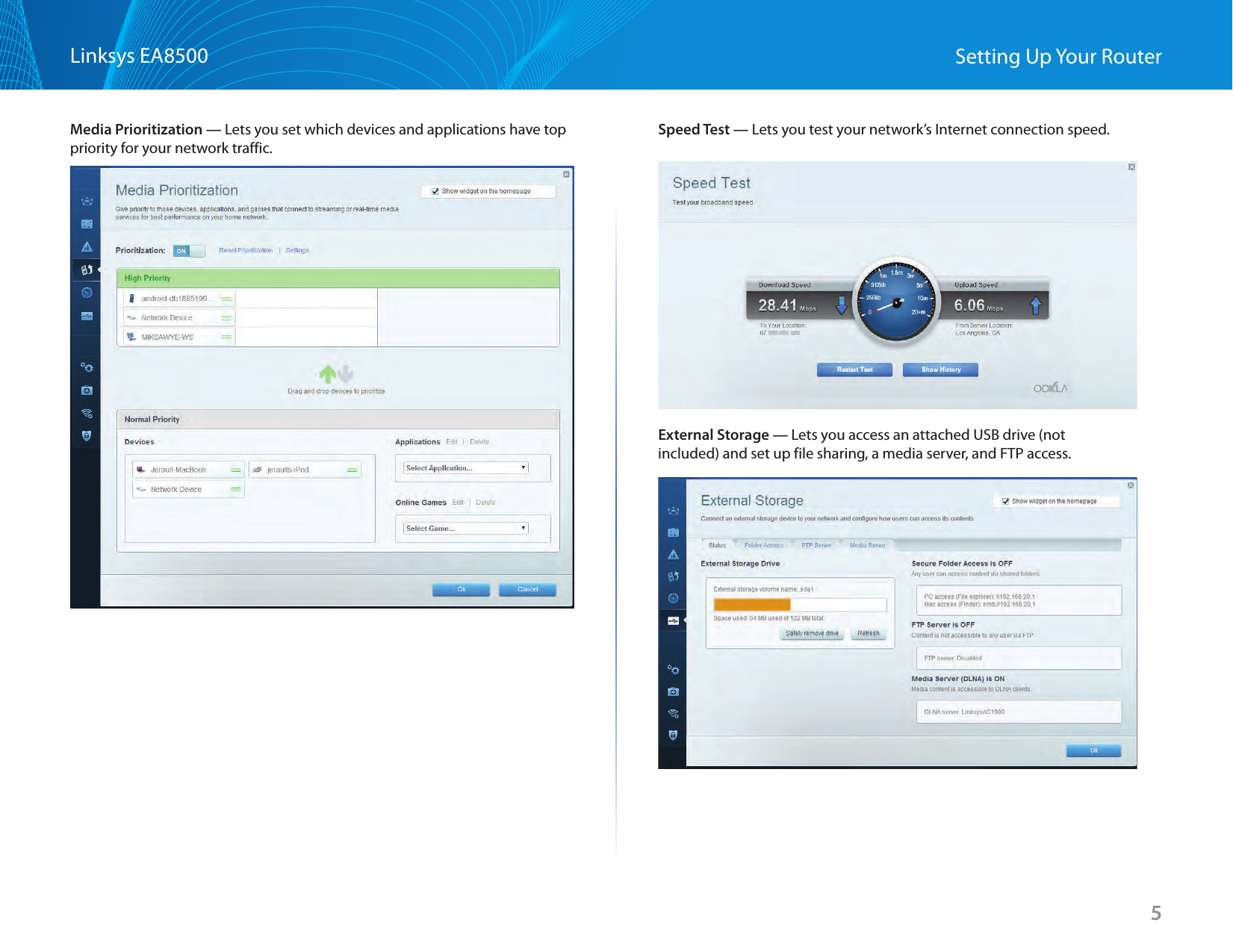 5Linksys EA8500 Setting Up Your RouterMedia Prioritization — Lets you set which devices and applications have top priority for your network traffic.Speed Test — Lets you test your network’s Internet connection speed.External Storage — Lets you access an attached USB drive (not included) and set up file sharing, a media server, and FTP access. 