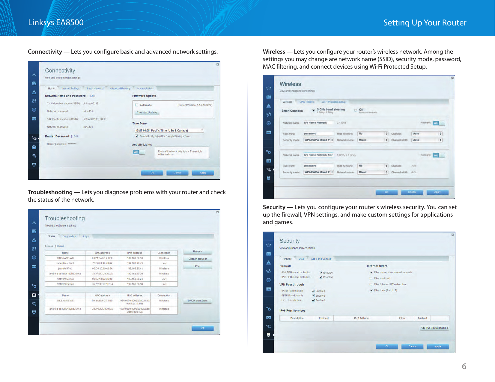 6Linksys EA8500 Setting Up Your RouterConnectivity — Lets you configure basic and advanced network settings.Troubleshooting — Lets you diagnose problems with your router and check the status of the network.Wireless — Lets you configure your router’s wireless network. Among the settings you may change are network name (SSID), security mode, password, MAC filtering, and connect devices using Wi-Fi Protected Setup.Security — Lets you configure your router’s wireless security. You can set up the firewall, VPN settings, and make custom settings for applications and games.