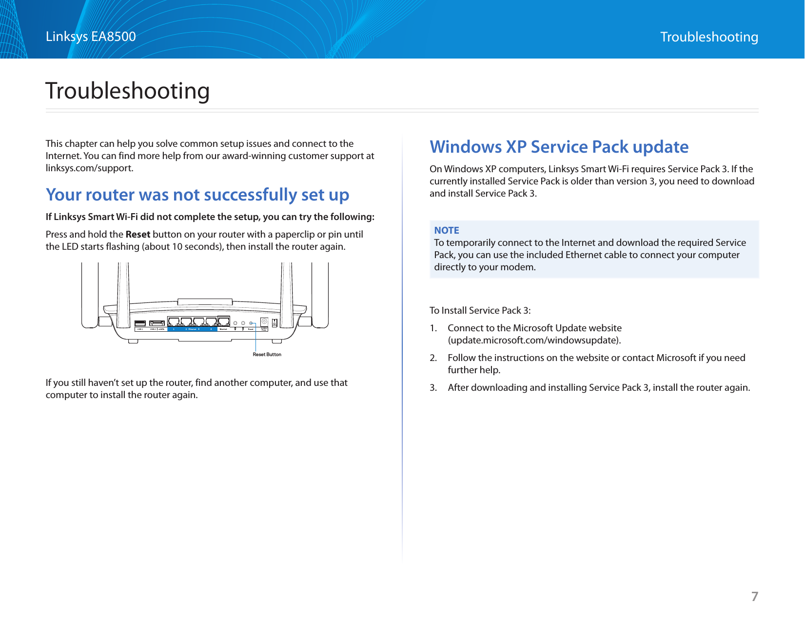 7Linksys EA8500 TroubleshootingThis chapter can help you solve common setup issues and connect to the Internet. You can find more help from our award-winning customer support at linksys.com/support.Your router was not successfully set upIf Linksys Smart Wi-Fi did not complete the setup, you can try the following:Press and hold the Reset button on your router with a paperclip or pin until the LED starts flashing (about 10 seconds), then install the router again.If you still haven’t set up the router, find another computer, and use that computer to install the router again.Windows XP Service Pack updateOn Windows XP computers, Linksys Smart Wi-Fi requires Service Pack 3. If the currently installed Service Pack is older than version 3, you need to download and install Service Pack 3.NOTETo temporarily connect to the Internet and download the required Service Pack, you can use the included Ethernet cable to connect your computer directly to your modem.To Install Service Pack 3:1.  Connect to the Microsoft Update website  (update.microsoft.com/windowsupdate).2.  Follow the instructions on the website or contact Microsoft if you need further help.3.  After downloading and installing Service Pack 3, install the router again.TroubleshootingReset Button