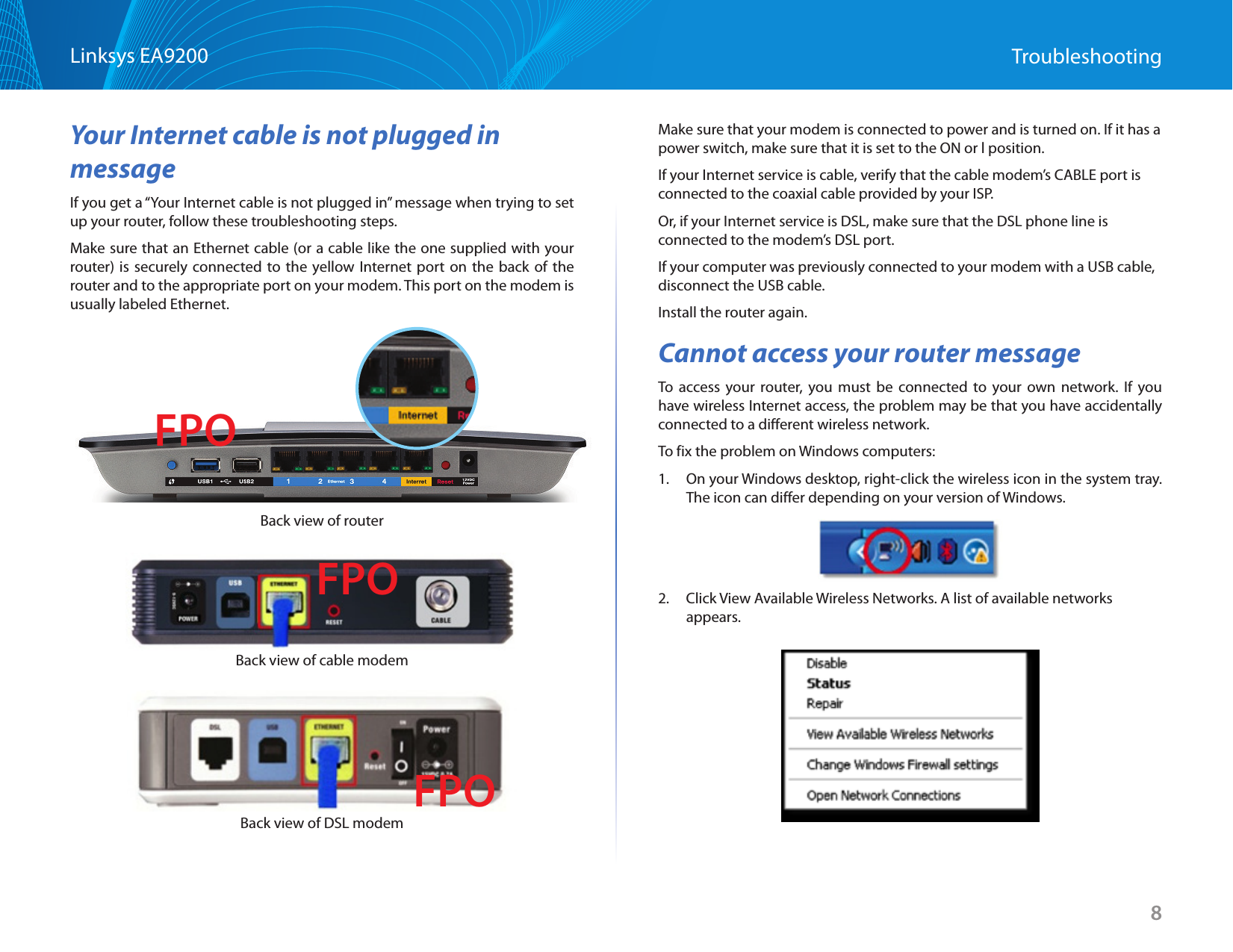 8Linksys EA9200 TroubleshootingYour Internet cable is not plugged in messageIf you get a “Your Internet cable is not plugged in” message when trying to set up your router, follow these troubleshooting steps.Make sure that an Ethernet cable (or a cable like the one supplied with your router) is securely connected to the yellow Internet port on the back of the router and to the appropriate port on your modem. This port on the modem is usually labeled Ethernet.  Back view of routerBack view of cable modemBack view of DSL modemMake sure that your modem is connected to power and is turned on. If it has a power switch, make sure that it is set to the ON or l position.If your Internet service is cable, verify that the cable modem’s CABLE port is connected to the coaxial cable provided by your ISP.Or, if your Internet service is DSL, make sure that the DSL phone line is connected to the modem’s DSL port.If your computer was previously connected to your modem with a USB cable, disconnect the USB cable.Install the router again.Cannot access your router messageTo access your router, you must be connected to your own network. If you have wireless Internet access, the problem may be that you have accidentally connected to a different wireless network.To fix the problem on Windows computers:1.  On your Windows desktop, right-click the wireless icon in the system tray. The icon can differ depending on your version of Windows.2.  Click View Available Wireless Networks. A list of available networks appears. FPOFPOFPO