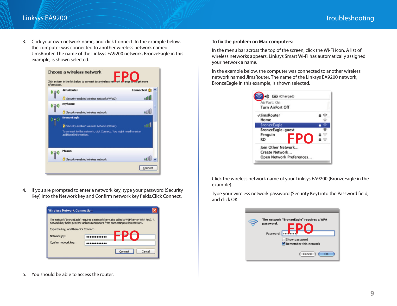 9Linksys EA9200 Troubleshooting3.  Click your own network name, and click Connect. In the example below, the computer was connected to another wireless network named JimsRouter. The name of the Linksys EA9200 network, BronzeEagle in this example, is shown selected.4.  If you are prompted to enter a network key, type your password (Security Key) into the Network key and Confirm network key fields.Click Connect.5.  You should be able to access the router.To fix the problem on Mac computers:In the menu bar across the top of the screen, click the Wi-Fi icon. A list of wireless networks appears. Linksys Smart Wi-Fi has automatically assigned your network a name.In the example below, the computer was connected to another wireless network named JimsRouter. The name of the Linksys EA9200 network, BronzeEagle in this example, is shown selected.Click the wireless network name of your Linksys EA9200 (BronzeEagle in the example).Type your wireless network password (Security Key) into the Password field, and click OK.  FPOFPOFPOFPO