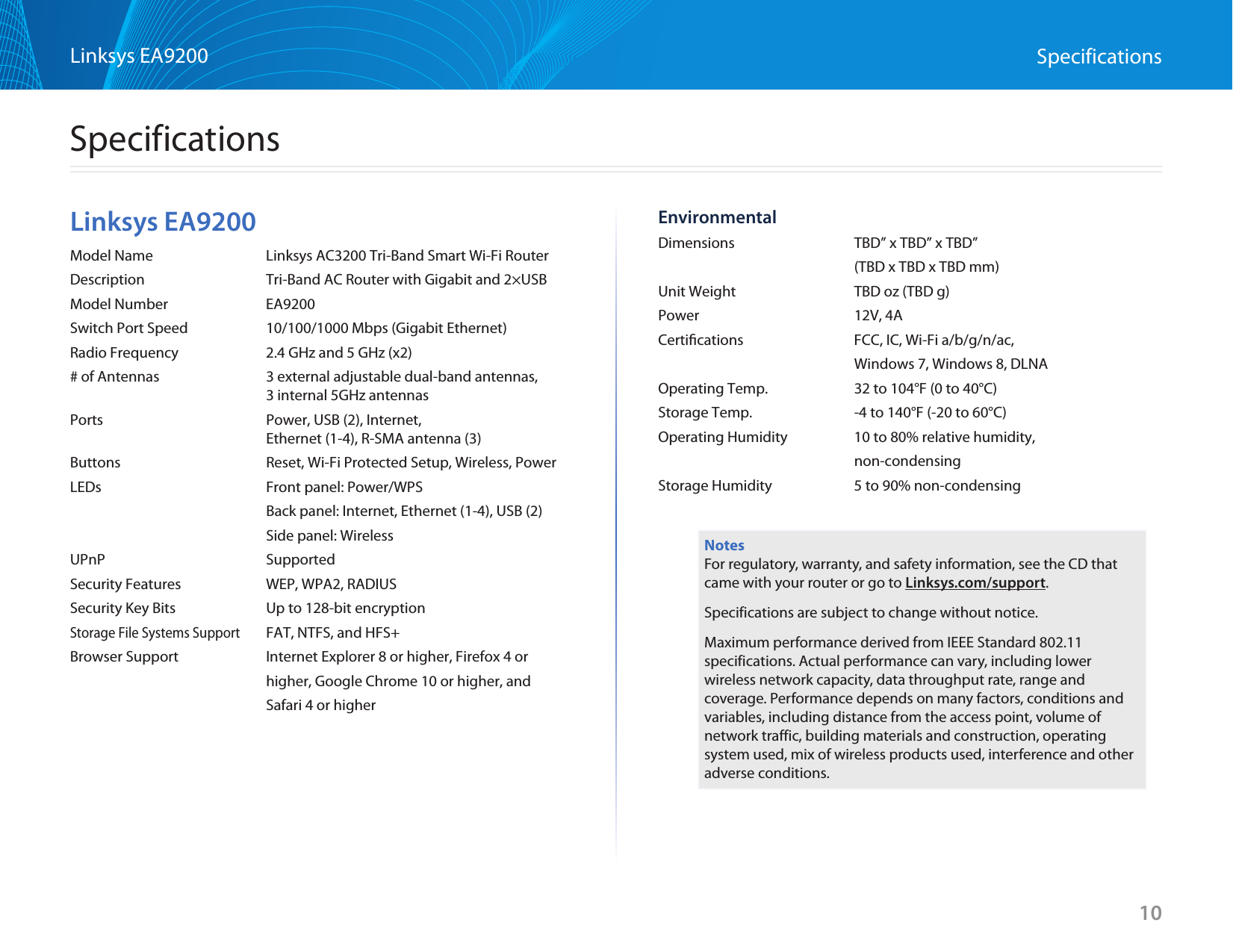 10Linksys EA9200 SpecificationsLinksys EA9200Model Name  Linksys AC3200 Tri-Band Smart Wi-Fi RouterDescription  Tri-Band AC Router with Gigabit and 2×USBModel Number  EA9200Switch Port Speed  10/100/1000 Mbps (Gigabit Ethernet)Radio Frequency  2.4 GHz and 5 GHz (x2)# of Antennas  3 external adjustable dual-band antennas,    3 internal 5GHz antennasPorts  Power, USB (2), Internet,    Ethernet (1-4), R-SMA antenna (3)Buttons  Reset, Wi-Fi Protected Setup, Wireless, PowerLEDs  Front panel: Power/WPS  Back panel: Internet, Ethernet (1-4), USB (2)  Side panel: WirelessUPnP SupportedSecurity Features  WEP, WPA2, RADIUSSecurity Key Bits  Up to 128-bit encryptionStorage File Systems Support  FAT, NTFS, and HFS+Browser Support  Internet Explorer 8 or higher, Firefox 4 or  higher, Google Chrome 10 or higher, and   Safari 4 or higherEnvironmentalDimensions  TBD” x TBD” x TBD”  (TBD x TBD x TBD mm)Unit Weight  TBD oz (TBD g)Power  12V, 4ACertiﬁcations  FCC, IC, Wi-Fi a/b/g/n/ac,   Windows 7, Windows 8, DLNAOperating Temp.  32 to 104°F (0 to 40°C)Storage Temp.  -4 to 140°F (-20 to 60°C)Operating Humidity  10 to 80% relative humidity,  non-condensingStorage Humidity  5 to 90% non-condensingNotesFor regulatory, warranty, and safety information, see the CD that came with your router or go to Linksys.com/support.Specifications are subject to change without notice.Maximum performance derived from IEEE Standard 802.11 specifications. Actual performance can vary, including lower wireless network capacity, data throughput rate, range and coverage. Performance depends on many factors, conditions and variables, including distance from the access point, volume of network traffic, building materials and construction, operating system used, mix of wireless products used, interference and other adverse conditions.Specifications