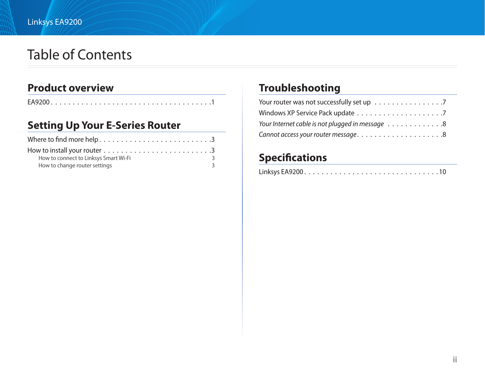 iiLinksys EA9200  iiTable of ContentsProduct overviewEA9200 .  .  .  .  .  .  .  .  .  .  .  .  .  .  .  .  .  .  .  .  .  .  .  .  .  .  .  .  .  .  .  .  .  .  .  .  .1Setting Up Your E-Series RouterWhere to ﬁnd more help . . . . . . . . . . . . . . . . . . . . . . . . . .3How to install your router . . . . . . . . . . . . . . . . . . . . . . . . .3How to connect to Linksys Smart Wi-Fi  3How to change router settings  3TroubleshootingYour router was not successfully set up  . . . . . . . . . . . . . . . .7Windows XP Service Pack update . . . . . . . . . . . . . . . . . . . .7Your Internet cable is not plugged in message  . . . . . . . . . . . . .8Cannot access your router message. . . . . . . . . . . . . . . . . . . .8SpeciﬁcationsLinksys EA9200 . . . . . . . . . . . . . . . . . . . . . . . . . . . . . . .10