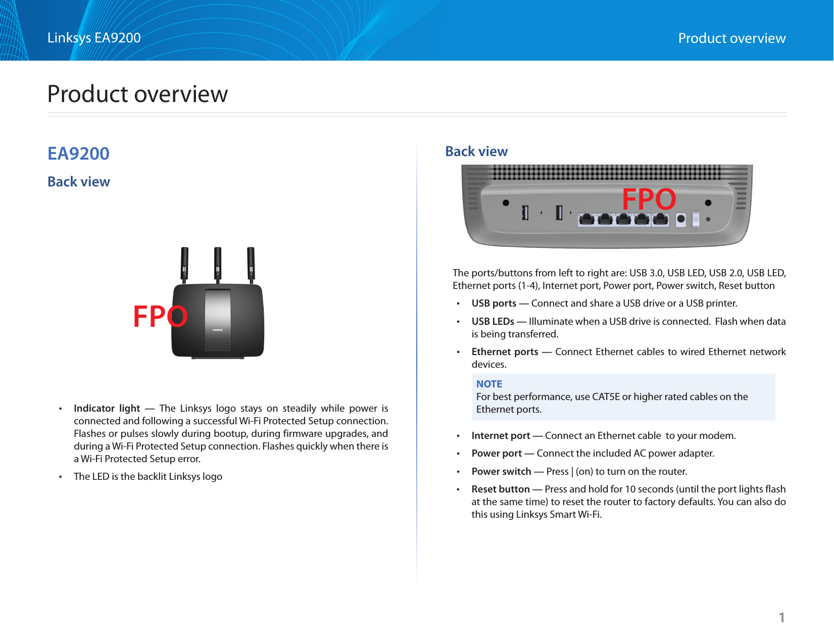 1Linksys EA9200 Product overviewEA9200Back view •Indicator light — The Linksys logo stays on steadily while power is connected and following a successful Wi-Fi Protected Setup connection. Flashes or pulses slowly during bootup, during firmware upgrades, and during a Wi-Fi Protected Setup connection. Flashes quickly when there is a Wi-Fi Protected Setup error. •The LED is the backlit Linksys logoBack viewThe ports/buttons from left to right are: USB 3.0, USB LED, USB 2.0, USB LED, Ethernet ports (1-4), Internet port, Power port, Power switch, Reset button •USB ports — Connect and share a USB drive or a USB printer. •USB LEDs — Illuminate when a USB drive is connected.  Flash when data is being transferred. •Ethernet ports — Connect Ethernet cables to wired Ethernet network devices.NOTEFor best performance, use CAT5E or higher rated cables on the Ethernet ports. •Internet port — Connect an Ethernet cable  to your modem. •Power port — Connect the included AC power adapter. •Power switch — Press | (on) to turn on the router. •Reset button — Press and hold for 10 seconds (until the port lights flash at the same time) to reset the router to factory defaults. You can also do this using Linksys Smart Wi-Fi.1FPOFPOProduct overview