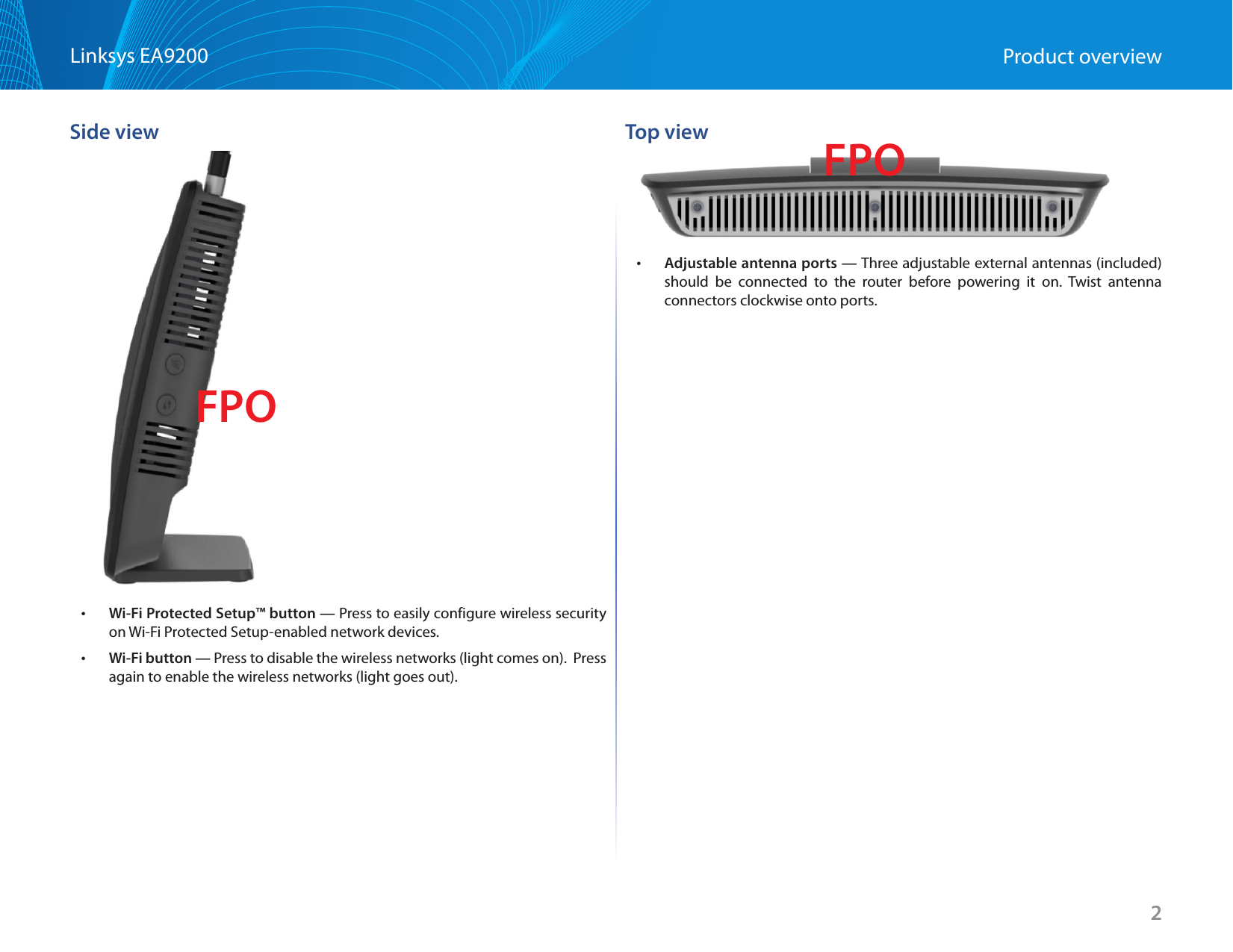 2Linksys EA9200 Product overviewSide view •Wi-Fi Protected Setup™ button — Press to easily configure wireless security on Wi-Fi Protected Setup-enabled network devices. •Wi-Fi button — Press to disable the wireless networks (light comes on).  Press again to enable the wireless networks (light goes out).Top view •Adjustable antenna ports — Three adjustable external antennas (included) should be connected to the router before powering it on. Twist antenna connectors clockwise onto ports. FPOFPO