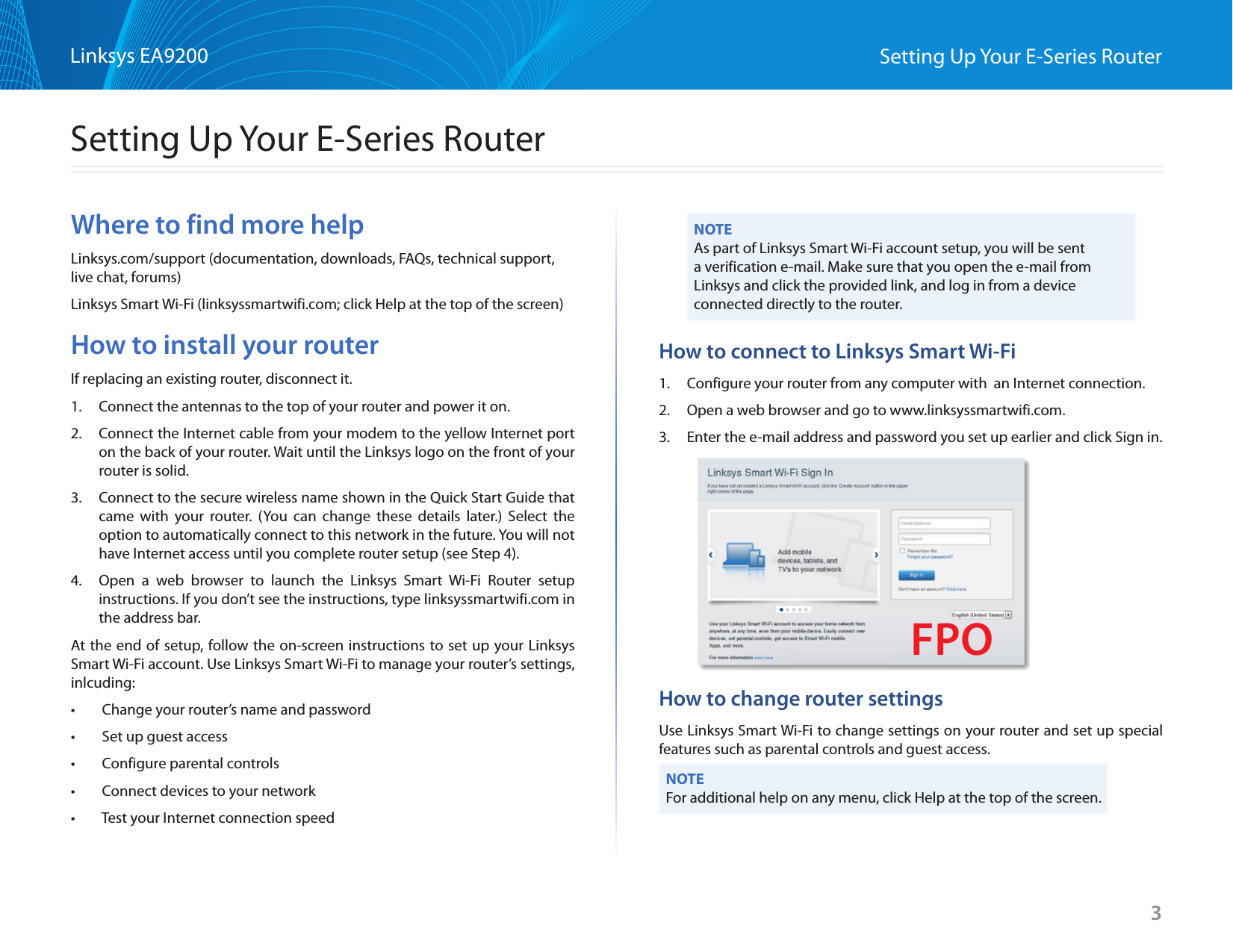 3Linksys EA9200 Setting Up Your E-Series RouterWhere to find more helpLinksys.com/support (documentation, downloads, FAQs, technical support, live chat, forums)Linksys Smart Wi-Fi (linksyssmartwifi.com; click Help at the top of the screen)How to install your routerIf replacing an existing router, disconnect it.1.  Connect the antennas to the top of your router and power it on. 2.  Connect the Internet cable from your modem to the yellow Internet port on the back of your router. Wait until the Linksys logo on the front of your router is solid.3.  Connect to the secure wireless name shown in the Quick Start Guide that came with your router. (You can change these details later.) Select the option to automatically connect to this network in the future. You will not have Internet access until you complete router setup (see Step 4).  4.  Open a web browser to launch the Linksys Smart Wi-Fi Router setup instructions. If you don’t see the instructions, type linksyssmartwifi.com in the address bar.At the end of setup, follow the on-screen instructions to set up your Linksys Smart Wi-Fi account. Use Linksys Smart Wi-Fi to manage your router’s settings, inlcuding:•  Change your router’s name and password•  Set up guest access•  Configure parental controls•  Connect devices to your network•  Test your Internet connection speedNOTEAs part of Linksys Smart Wi-Fi account setup, you will be sent a verification e-mail. Make sure that you open the e-mail from Linksys and click the provided link, and log in from a device connected directly to the router.How to connect to Linksys Smart Wi-Fi1.  Configure your router from any computer with  an Internet connection.2.  Open a web browser and go to www.linksyssmartwifi.com.3.  Enter the e-mail address and password you set up earlier and click Sign in. How to change router settingsUse Linksys Smart Wi-Fi to change settings on your router and set up special features such as parental controls and guest access.NOTEFor additional help on any menu, click Help at the top of the screen.Setting Up Your E-Series RouterFPO