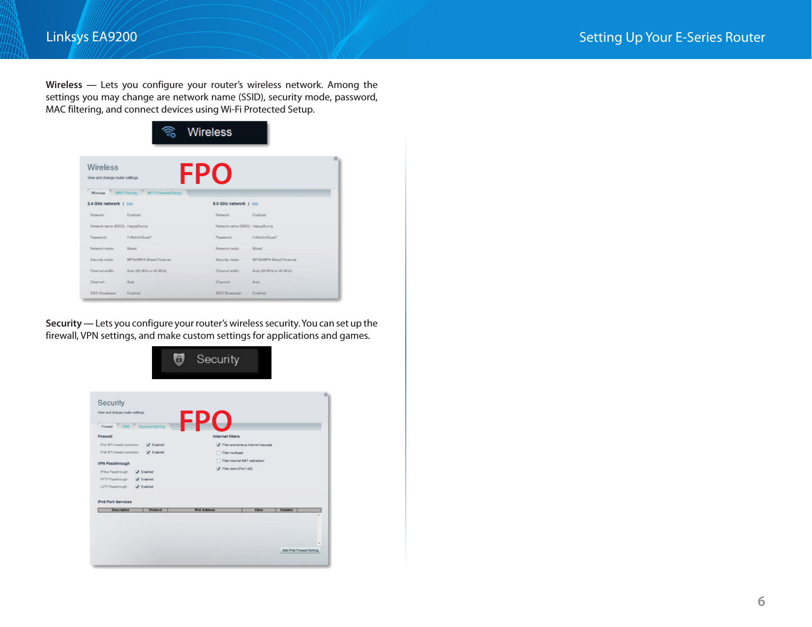 6Linksys EA9200 Setting Up Your E-Series RouterWireless — Lets you configure your router’s wireless network. Among the settings you may change are network name (SSID), security mode, password, MAC filtering, and connect devices using Wi-Fi Protected Setup.Security — Lets you configure your router’s wireless security. You can set up the firewall, VPN settings, and make custom settings for applications and games.FPOFPO