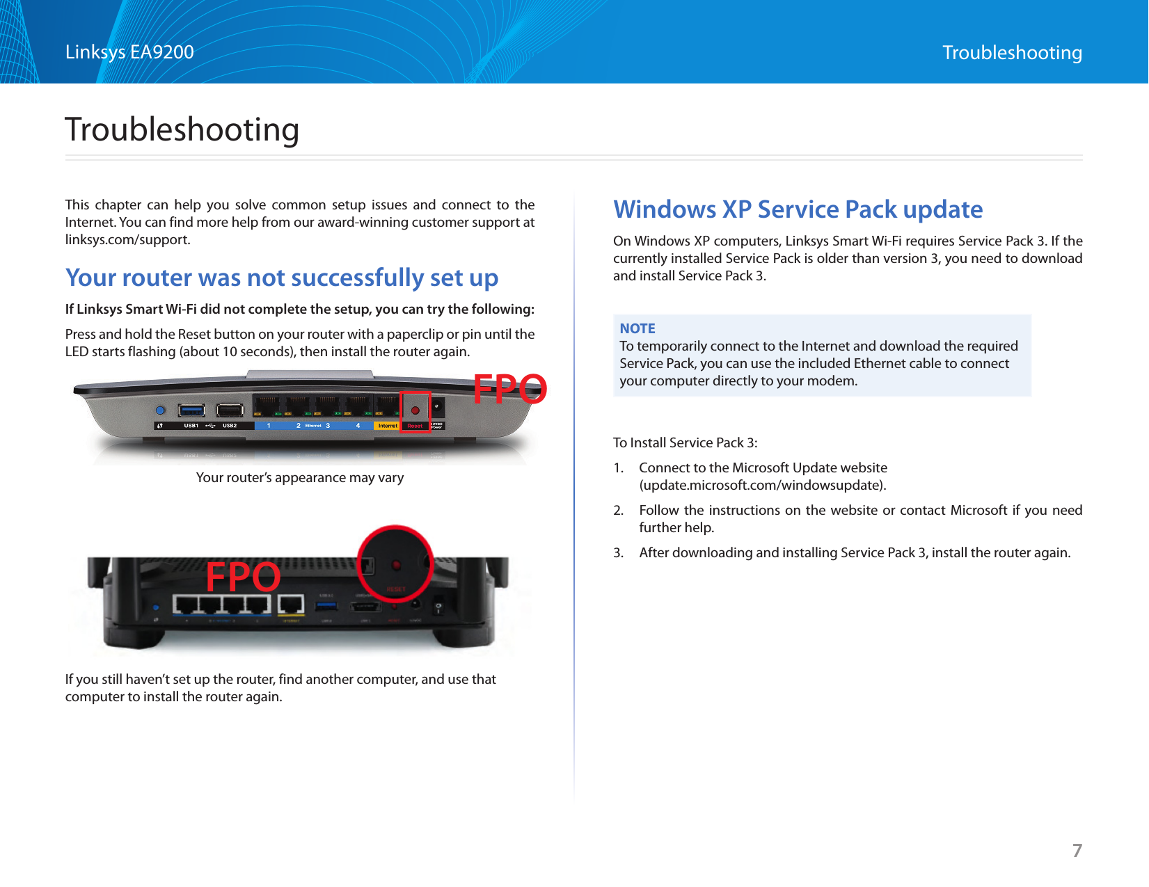 7Linksys EA9200 TroubleshootingThis chapter can help you solve common setup issues and connect to the Internet. You can find more help from our award-winning customer support at linksys.com/support.Your router was not successfully set upIf Linksys Smart Wi-Fi did not complete the setup, you can try the following:Press and hold the Reset button on your router with a paperclip or pin until the LED starts flashing (about 10 seconds), then install the router again.Your router’s appearance may varyIf you still haven’t set up the router, find another computer, and use that computer to install the router again.Windows XP Service Pack updateOn Windows XP computers, Linksys Smart Wi-Fi requires Service Pack 3. If the currently installed Service Pack is older than version 3, you need to download and install Service Pack 3.NOTETo temporarily connect to the Internet and download the required Service Pack, you can use the included Ethernet cable to connect your computer directly to your modem.To Install Service Pack 3:1.  Connect to the Microsoft Update website  (update.microsoft.com/windowsupdate).2.  Follow the instructions on the website or contact Microsoft if you need further help.3.  After downloading and installing Service Pack 3, install the router again.TroubleshootingFPOFPO