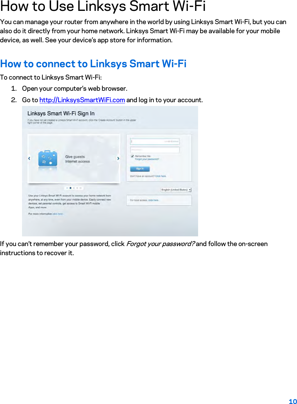 10  How to Use Linksys Smart Wi-Fi You can manage your router from anywhere in the world by using Linksys Smart Wi-Fi, but you can also do it directly from your home network. Linksys Smart Wi-Fi may be available for your mobile device, as well. See your device’s app store for information. How to connect to Linksys Smart Wi-Fi To connect to Linksys Smart Wi-Fi: 1. Open your computer’s web browser. 2. Go to http://LinksysSmartWiFi.com and log in to your account.   If you can’t remember your password, click Forgot your password? and follow the on-screen instructions to recover it. 