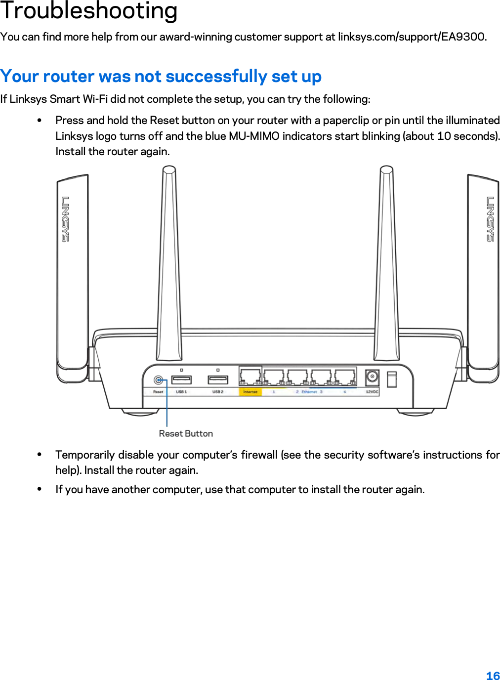 16  Troubleshooting You can find more help from our award-winning customer support at linksys.com/support/EA9300. Your router was not successfully set up If Linksys Smart Wi-Fi did not complete the setup, you can try the following: • Press and hold the Reset button on your router with a paperclip or pin until the illuminated Linksys logo turns off and the blue MU-MIMO indicators start blinking (about 10 seconds). Install the router again.  • Temporarily disable your computer’s firewall (see the security software’s instructions for help). Install the router again. • If you have another computer, use that computer to install the router again. 