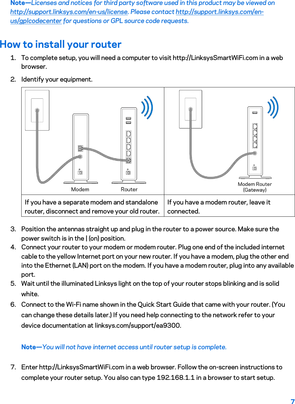 7  Note—Licenses and notices for third party software used in this product may be viewed on http://support.linksys.com/en-us/license. Please contact http://support.linksys.com/en-us/gplcodecenter for questions or GPL source code requests. How to install your router 1. To complete setup, you will need a computer to visit http://LinksysSmartWiFi.com in a web browser. 2. Identify your equipment.   If you have a separate modem and standalone router, disconnect and remove your old router. If you have a modem router, leave it connected. 3. Position the antennas straight up and plug in the router to a power source. Make sure the power switch is in the | (on) position. 4. Connect your router to your modem or modem router. Plug one end of the included internet cable to the yellow Internet port on your new router. If you have a modem, plug the other end into the Ethernet (LAN) port on the modem. If you have a modem router, plug into any available port. 5. Wait until the illuminated Linksys light on the top of your router stops blinking and is solid white.  6. Connect to the Wi-Fi name shown in the Quick Start Guide that came with your router. (You can change these details later.) If you need help connecting to the network refer to your device documentation at linksys.com/support/ea9300. Note—You will not have internet access until router setup is complete. 7. Enter http://LinksysSmartWiFi.com in a web browser. Follow the on-screen instructions to complete your router setup. You also can type 192.168.1.1 in a browser to start setup. 