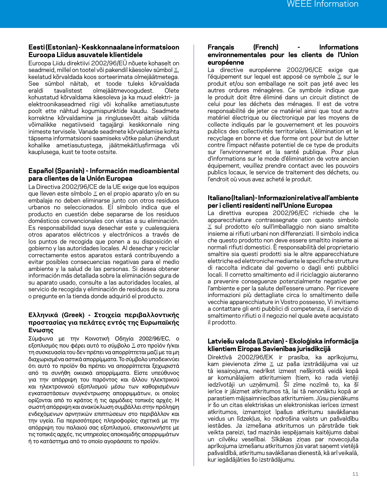 WEEE Information11Eesti (Estonian) - Keskkonnaalane informatsioon Euroopa Liidus asuvatele klientideleEuroopa Liidu direktiivi 2002/96/EÜ nõuete kohaselt on seadmeid, millel on tootel või pakendil käesolev sümbol  , keelatud kõrvaldada koos sorteerimata olmejäätmetega. See sümbol näitab, et toode tuleks kõrvaldada eraldi tavalistest olmejäätmevoogudest. Olete kohustatud kõrvaldama käesoleva ja ka muud elektri- ja elektroonikaseadmed riigi või kohalike ametiasutuste poolt ette nähtud kogumispunktide kaudu. Seadmete korrektne kõrvaldamine ja ringlussevõtt aitab vältida võimalikke negatiivseid tagajärgi keskkonnale ning inimeste tervisele. Vanade seadmete kõrvaldamise kohta täpsema informatsiooni saamiseks võtke palun ühendust kohalike ametiasutustega, jäätmekäitlusfirmaga või kauplusega, kust te toote ostsite.Español (Spanish) - Información medioambiental para clientes de la Unión EuropeaLa Directiva 2002/96/CE de la UE exige que los equipos que lleven este símbolo   en el propio aparato y/o en su embalaje no deben eliminarse junto con otros residuos urbanos no seleccionados. El símbolo indica que el producto en cuestión debe separarse de los residuos domésticos convencionales con vistas a su eliminación. Es responsabilidad suya desechar este y cualesquiera otros aparatos eléctricos y electrónicos a través de los puntos de recogida que ponen a su disposición el gobierno y las autoridades locales. Al desechar y reciclar correctamente estos aparatos estará contribuyendo a evitar posibles consecuencias negativas para el medio ambiente y la salud de las personas. Si desea obtener información más detallada sobre la eliminación segura de su aparato usado, consulte a las autoridades locales, al servicio de recogida y eliminación de residuos de su zona o pregunte en la tienda donde adquirió el producto.    Σύμφωνα  με  την  Κοινοτική  Οδηγία  2002/96/EC,  ο εξοπλισμός που φέρει αυτό το σύμβολο   στο προϊόν ή/και τη συσκευασία του δεν πρέπει να απορρίπτεται μαζί με τα μη διαχωρισμένα αστικά απορρίμματα. Το σύμβολο υποδεικνύει ότι αυτό  το προϊόν  θα  πρέπει  να απορρίπτεται  ξεχωριστά από  τα  συνήθη  οικιακά  απορρίμματα.  Είστε  υπεύθυνος για  την  απόρριψη  του  παρόντος  και  άλλου  ηλεκτρικού και  ηλεκτρονικού  εξοπλισμού  μέσω  των  καθορισμένων εγκαταστάσεων  συγκέντρωσης  απορριμμάτων,  οι  οποίες ορίζονται από  το  κράτος ή  τις αρμόδιες  τοπικές  αρχές.  Η σωστή απόρριψη και ανακύκλωση συμβάλλει στην πρόληψη ενδεχόμενων  αρνητικών  επιπτώσεων  στο  περιβάλλον  και την  υγεία.  Για  περισσότερες  πληροφορίες  σχετικά  με  την απόρριψη του παλαιού σας εξοπλισμού, επικοινωνήστε με τις τοπικές αρχές, τις υπηρεσίες αποκομιδής απορριμμάτων ή το κατάστημα από το οποίο αγοράσατε το προϊόν.Français (French) - Informations environnementales pour les clients de l’Union européenneLa directive européenne 2002/96/CE exige que l’équipement sur lequel est apposé ce symbole   sur le produit et/ou son emballage ne soit pas jeté avec les autres ordures ménagères. Ce symbole indique que le produit doit être éliminé dans un circuit distinct de celui pour les déchets des ménages. Il est de votre responsabilité de jeter ce matériel ainsi que tout autre matériel électrique ou électronique par les moyens de collecte indiqués par le gouvernement et les pouvoirs publics des collectivités territoriales. L’élimination et le recyclage en bonne et due forme ont pour but de lutter contre l’impact néfaste potentiel de ce type de produits sur l’environnement et la santé publique. Pour plus d’informations sur le mode d’élimination de votre ancien équipement, veuillez prendre contact avec les pouvoirs publics locaux, le service de traitement des déchets, ou l’endroit où vous avez acheté le produit.Italiano (Italian) - Informazioni relative all’ambiente per i clienti residenti nell’Unione EuropeaLa direttiva europea 2002/96/EC richiede che le apparecchiature contrassegnate con questo simbolo  sul prodotto e/o sull’imballaggio non siano smaltite insieme ai rifiuti urbani non differenziati. Il simbolo indica che questo prodotto non deve essere smaltito insieme ai normali rifiuti domestici. È responsabilità del proprietario smaltire sia questi prodotti sia le altre apparecchiature elettriche ed elettroniche mediante le specifiche strutture di raccolta indicate dal governo o dagli enti pubblici locali. Il corretto smaltimento ed il riciclaggio aiuteranno a prevenire conseguenze potenzialmente negative per l’ambiente e per la salute dell’essere umano. Per ricevere informazioni più dettagliate circa lo smaltimento delle vecchie apparecchiature in Vostro possesso, Vi invitiamo a contattare gli enti pubblici di competenza, il servizio di smaltimento rifiuti o il negozio nel quale avete acquistato il prodotto.Latviešu valoda (Latvian) - Ekoloģiska informācija klientiem Eiropas Savienības jurisdikcijāDirektīvā 2002/96/EK ir prasība, ka aprīkojumu, kam pievienota zīme   uz paša izstrādājuma vai uz tā iesaiņojuma, nedrīkst izmest nešķirotā veidā kopā ar komunālajiem atkritumiem (tiem, ko rada vietēji iedzīvotāji un uzņēmumi). Šī zīme nozīmē to, ka šī ierīce ir jāizmet atkritumos tā, lai tā nenonāktu kopā ar parastiem mājsaimniecības atkritumiem. Jūsu pienākums ir šo un citas elektriskas un elektroniskas ierīces izmest atkritumos, izmantojot īpašus atkritumu savākšanas veidus un līdzekļus, ko nodrošina valsts un pašvaldību iestādes. Ja izmešana atkritumos un pārstrāde tiek veikta pareizi, tad mazinās iespējamais kaitējums dabai un cilvēku veselībai. Sīkākas ziņas par novecojuša aprīkojuma izmešanu atkritumos jūs varat saņemt vietējā pašvaldībā, atkritumu savākšanas dienestā, kā arī veikalā, kur iegādājāties šo izstrādājumu.