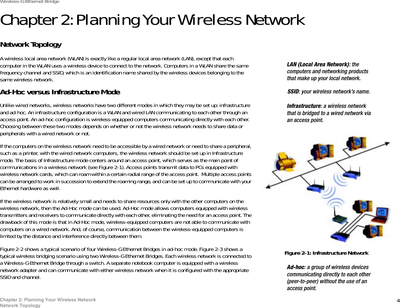 4Chapter 2: Planning Your Wireless NetworkNetwork TopologyWireless-G Ethernet BridgeChapter 2: Planning Your Wireless NetworkNetwork TopologyA wireless local area network (WLAN) is exactly like a regular local area network (LAN), except that each computer in the WLAN uses a wireless device to connect to the network. Computers in a WLAN share the same frequency channel and SSID, which is an identification name shared by the wireless devices belonging to the same wireless network.Ad-Hoc versus Infrastructure ModeUnlike wired networks, wireless networks have two different modes in which they may be set up: infrastructure and ad-hoc. An infrastructure configuration is a WLAN and wired LAN communicating to each other through an access point. An ad-hoc configuration is wireless-equipped computers communicating directly with each other. Choosing between these two modes depends on whether or not the wireless network needs to share data or peripherals with a wired network or not. If the computers on the wireless network need to be accessible by a wired network or need to share a peripheral, such as a printer, with the wired network computers, the wireless network should be set up in Infrastructure mode. The basis of Infrastructure mode centers around an access point, which serves as the main point of communications in a wireless network (see Figure 2-1). Access points transmit data to PCs equipped with wireless network cards, which can roam within a certain radial range of the access point.  Multiple access points can be arranged to work in succession to extend the roaming range, and can be set up to communicate with your Ethernet hardware as well. If the wireless network is relatively small and needs to share resources only with the other computers on the wireless network, then the Ad-Hoc mode can be used. Ad-Hoc mode allows computers equipped with wireless transmitters and receivers to communicate directly with each other, eliminating the need for an access point. The drawback of this mode is that in Ad-Hoc mode, wireless-equipped computers are not able to communicate with computers on a wired network. And, of course, communication between the wireless-equipped computers is limited by the distance and interference directly between them. Figure 2-2 shows a typical scenario of four Wireless-G Ethernet Bridges in ad-hoc mode. Figure 2-3 shows a typical wireless bridging scenario using two Wireless-G Ethernet Bridges. Each wireless network is connected to a Wireless-G Ethernet Bridge through a switch. A separate notebook computer is equipped with a wireless network adapter and can communicate with either wireless network when it is configured with the appropriate SSID and channel.SSID: your wireless network’s name.LAN (Local Area Network): the computers and networking products that make up your local network.Figure 2-1: Infrastructure NetworkInfrastructure: a wireless network that is bridged to a wired network via an access point.Ad-hoc: a group of wireless devices communicating directly to each other (peer-to-peer) without the use of an access point.