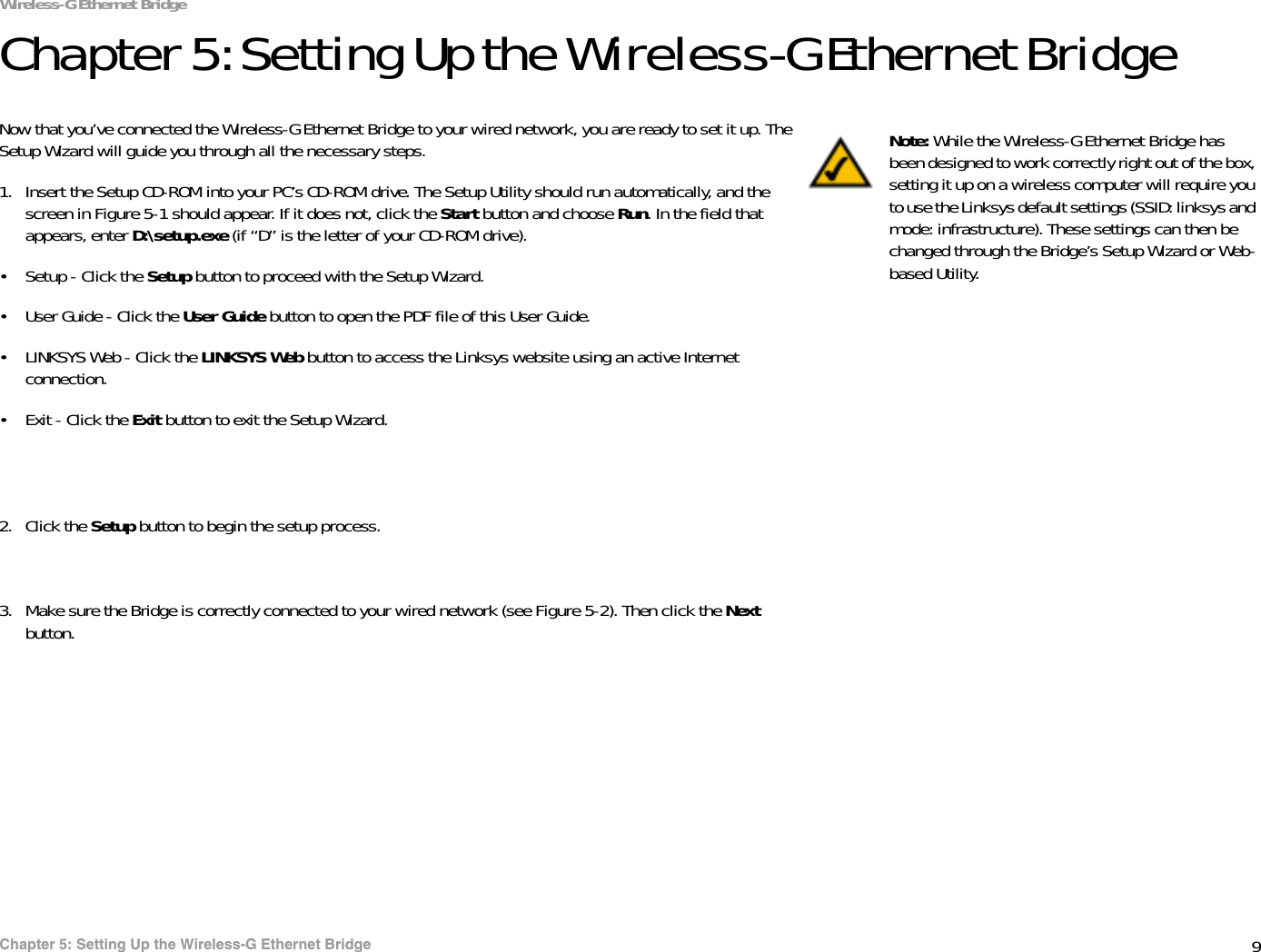 9Chapter 5: Setting Up the Wireless-G Ethernet BridgeWireless-G Ethernet BridgeChapter 5: Setting Up the Wireless-G Ethernet BridgeNow that you’ve connected the Wireless-G Ethernet Bridge to your wired network, you are ready to set it up. The Setup Wizard will guide you through all the necessary steps. 1. Insert the Setup CD-ROM into your PC’s CD-ROM drive. The Setup Utility should run automatically, and the screen in Figure 5-1 should appear. If it does not, click the Start button and choose Run. In the field that appears, enter D:\setup.exe (if “D” is the letter of your CD-ROM drive).• Setup - Click the Setup button to proceed with the Setup Wizard. • User Guide - Click the User Guide button to open the PDF file of this User Guide. • LINKSYS Web - Click the LINKSYS Web button to access the Linksys website using an active Internet connection.• Exit - Click the Exit button to exit the Setup Wizard.2. Click the Setup button to begin the setup process.3. Make sure the Bridge is correctly connected to your wired network (see Figure 5-2). Then click the Next button.Note: While the Wireless-G Ethernet Bridge has been designed to work correctly right out of the box, setting it up on a wireless computer will require you to use the Linksys default settings (SSID: linksys and mode: infrastructure). These settings can then be changed through the Bridge’s Setup Wizard or Web-based Utility.