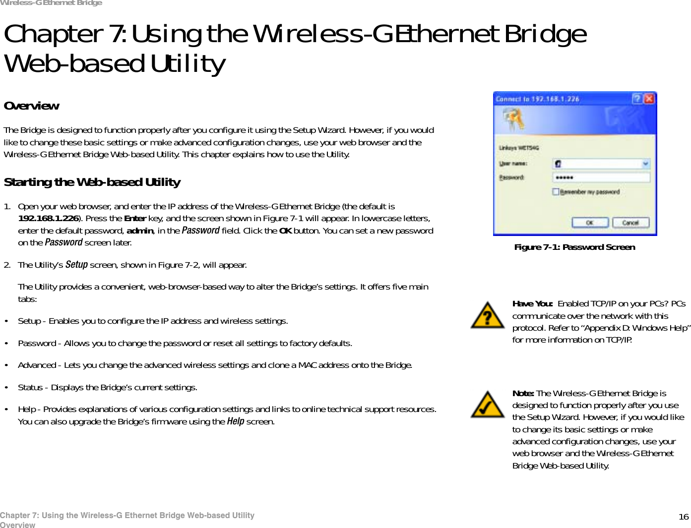 16Chapter 7: Using the Wireless-G Ethernet Bridge Web-based UtilityOverviewWireless-G Ethernet BridgeChapter 7: Using the Wireless-G Ethernet Bridge Web-based UtilityOverviewThe Bridge is designed to function properly after you configure it using the Setup Wizard. However, if you would like to change these basic settings or make advanced configuration changes, use your web browser and the Wireless-G Ethernet Bridge Web-based Utility. This chapter explains how to use the Utility.Starting the Web-based Utility1. Open your web browser, and enter the IP address of the Wireless-G Ethernet Bridge (the default is 192.168.1.226). Press the Enter key, and the screen shown in Figure 7-1 will appear. In lowercase letters, enter the default password, admin, in the Password field. Click the OK button. You can set a new password on the Password screen later.2. The Utility’s Setup screen, shown in Figure 7-2, will appear. The Utility provides a convenient, web-browser-based way to alter the Bridge’s settings. It offers five main tabs:• Setup - Enables you to configure the IP address and wireless settings.• Password - Allows you to change the password or reset all settings to factory defaults.• Advanced - Lets you change the advanced wireless settings and clone a MAC address onto the Bridge.• Status - Displays the Bridge’s current settings.• Help - Provides explanations of various configuration settings and links to online technical support resources. You can also upgrade the Bridge’s firmware using the Help screen.Have You:  Enabled TCP/IP on your PCs? PCs communicate over the network with this protocol. Refer to “Appendix D: Windows Help” for more information on TCP/IP.Note: The Wireless-G Ethernet Bridge is designed to function properly after you use the Setup Wizard. However, if you would like to change its basic settings or make advanced configuration changes, use your web browser and the Wireless-G Ethernet Bridge Web-based Utility. Figure 7-1: Password Screen