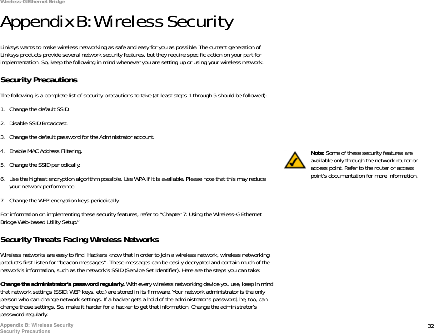 32Appendix B: Wireless SecuritySecurity PrecautionsWireless-G Ethernet BridgeAppendix B: Wireless SecurityLinksys wants to make wireless networking as safe and easy for you as possible. The current generation of Linksys products provide several network security features, but they require specific action on your part for implementation. So, keep the following in mind whenever you are setting up or using your wireless network.Security PrecautionsThe following is a complete list of security precautions to take (at least steps 1 through 5 should be followed):1. Change the default SSID. 2. Disable SSID Broadcast. 3. Change the default password for the Administrator account. 4. Enable MAC Address Filtering. 5. Change the SSID periodically. 6. Use the highest encryption algorithm possible. Use WPA if it is available. Please note that this may reduce your network performance. 7. Change the WEP encryption keys periodically. For information on implementing these security features, refer to “Chapter 7: Using the Wireless-G Ethernet Bridge Web-based Utility Setup.”Security Threats Facing Wireless Networks Wireless networks are easy to find. Hackers know that in order to join a wireless network, wireless networking products first listen for “beacon messages”. These messages can be easily decrypted and contain much of the network’s information, such as the network’s SSID (Service Set Identifier). Here are the steps you can take:Change the administrator’s password regularly. With every wireless networking device you use, keep in mind that network settings (SSID, WEP keys, etc.) are stored in its firmware. Your network administrator is the only person who can change network settings. If a hacker gets a hold of the administrator’s password, he, too, can change those settings. So, make it harder for a hacker to get that information. Change the administrator’s password regularly.Note: Some of these security features are available only through the network router or access point. Refer to the router or access point’s documentation for more information.