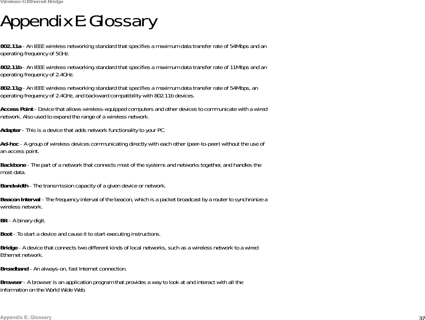 37Appendix E: GlossaryWireless-G Ethernet BridgeAppendix E: Glossary802.11a - An IEEE wireless networking standard that specifies a maximum data transfer rate of 54Mbps and an operating frequency of 5GHz. 802.11b - An IEEE wireless networking standard that specifies a maximum data transfer rate of 11Mbps and an operating frequency of 2.4GHz. 802.11g - An IEEE wireless networking standard that specifies a maximum data transfer rate of 54Mbps, an operating frequency of 2.4GHz, and backward compatibility with 802.11b devices. Access Point - Device that allows wireless-equipped computers and other devices to communicate with a wired network. Also used to expand the range of a wireless network. Adapter - This is a device that adds network functionality to your PC. Ad-hoc - A group of wireless devices communicating directly with each other (peer-to-peer) without the use of an access point. Backbone - The part of a network that connects most of the systems and networks together, and handles the most data. Bandwidth - The transmission capacity of a given device or network. Beacon Interval - The frequency interval of the beacon, which is a packet broadcast by a router to synchronize a wireless network. Bit - A binary digit. Boot - To start a device and cause it to start executing instructions. Bridge - A device that connects two different kinds of local networks, such as a wireless network to a wired Ethernet network. Broadband - An always-on, fast Internet connection. Browser - A browser is an application program that provides a way to look at and interact with all the information on the World Wide Web. 