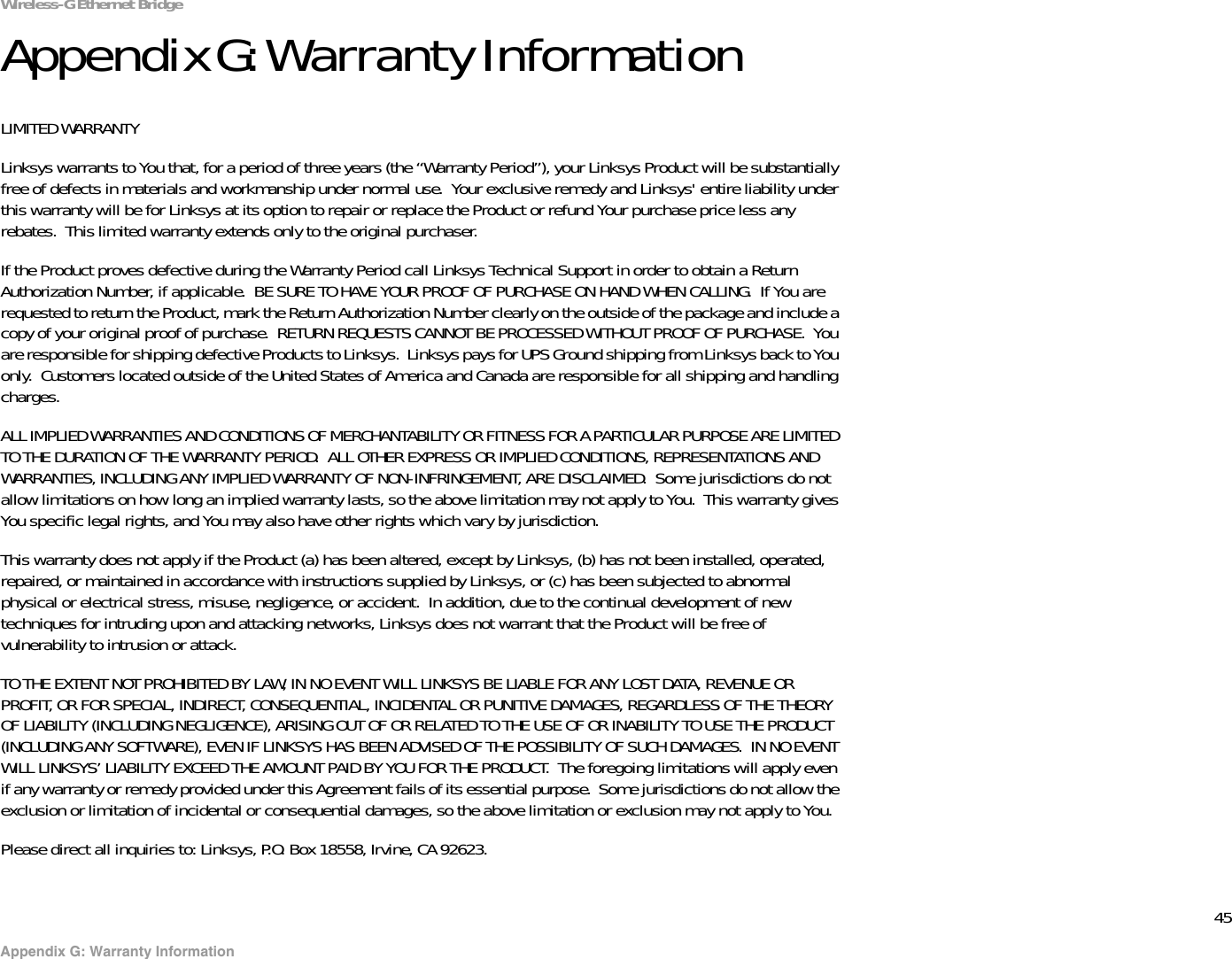 45Appendix G: Warranty InformationWireless-G Ethernet BridgeAppendix G: Warranty InformationLIMITED WARRANTYLinksys warrants to You that, for a period of three years (the “Warranty Period”), your Linksys Product will be substantially free of defects in materials and workmanship under normal use.  Your exclusive remedy and Linksys&apos; entire liability under this warranty will be for Linksys at its option to repair or replace the Product or refund Your purchase price less any rebates.  This limited warranty extends only to the original purchaser.  If the Product proves defective during the Warranty Period call Linksys Technical Support in order to obtain a Return Authorization Number, if applicable.  BE SURE TO HAVE YOUR PROOF OF PURCHASE ON HAND WHEN CALLING.  If You are requested to return the Product, mark the Return Authorization Number clearly on the outside of the package and include a copy of your original proof of purchase.  RETURN REQUESTS CANNOT BE PROCESSED WITHOUT PROOF OF PURCHASE.  You are responsible for shipping defective Products to Linksys.  Linksys pays for UPS Ground shipping from Linksys back to You only.  Customers located outside of the United States of America and Canada are responsible for all shipping and handling charges. ALL IMPLIED WARRANTIES AND CONDITIONS OF MERCHANTABILITY OR FITNESS FOR A PARTICULAR PURPOSE ARE LIMITED TO THE DURATION OF THE WARRANTY PERIOD.  ALL OTHER EXPRESS OR IMPLIED CONDITIONS, REPRESENTATIONS AND WARRANTIES, INCLUDING ANY IMPLIED WARRANTY OF NON-INFRINGEMENT, ARE DISCLAIMED.  Some jurisdictions do not allow limitations on how long an implied warranty lasts, so the above limitation may not apply to You.  This warranty gives You specific legal rights, and You may also have other rights which vary by jurisdiction.This warranty does not apply if the Product (a) has been altered, except by Linksys, (b) has not been installed, operated, repaired, or maintained in accordance with instructions supplied by Linksys, or (c) has been subjected to abnormal physical or electrical stress, misuse, negligence, or accident.  In addition, due to the continual development of new techniques for intruding upon and attacking networks, Linksys does not warrant that the Product will be free of vulnerability to intrusion or attack.TO THE EXTENT NOT PROHIBITED BY LAW, IN NO EVENT WILL LINKSYS BE LIABLE FOR ANY LOST DATA, REVENUE OR PROFIT, OR FOR SPECIAL, INDIRECT, CONSEQUENTIAL, INCIDENTAL OR PUNITIVE DAMAGES, REGARDLESS OF THE THEORY OF LIABILITY (INCLUDING NEGLIGENCE), ARISING OUT OF OR RELATED TO THE USE OF OR INABILITY TO USE THE PRODUCT (INCLUDING ANY SOFTWARE), EVEN IF LINKSYS HAS BEEN ADVISED OF THE POSSIBILITY OF SUCH DAMAGES.  IN NO EVENT WILL LINKSYS’ LIABILITY EXCEED THE AMOUNT PAID BY YOU FOR THE PRODUCT.  The foregoing limitations will apply even if any warranty or remedy provided under this Agreement fails of its essential purpose.  Some jurisdictions do not allow the exclusion or limitation of incidental or consequential damages, so the above limitation or exclusion may not apply to You.Please direct all inquiries to: Linksys, P.O. Box 18558, Irvine, CA 92623.