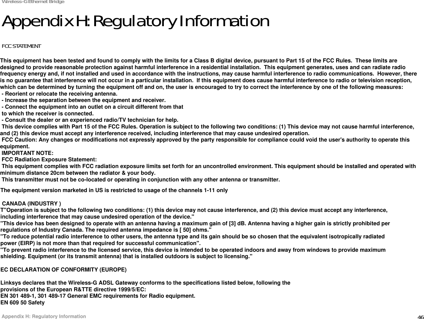 46Appendix H: Regulatory InformationWireless-G Ethernet BridgeAppendix H: Regulatory InformationFCC STATEMENTThis product has been tested and complies with the specifications for a Class B digital device, pursuant to Part 15 of the FCC Rules. These limits are designed to provide reasonable protection against harmful interference in a residential installation. This equipment generates, uses, and can radiate radio frequency energy and, if not installed and used according to the instructions, may cause harmful interference to radio communications. However, there is no guarantee that interference will not occur in a particular installation. If this equipment does cause harmful interference to radio or television reception, which is found by turning the equipment off and on, the user is encouraged to try to correct the interference by one or more of the following measures:Reorient or relocate the receiving antennaIncrease the separation between the equipment or devicesConnect the equipment to an outlet other than the receiver&apos;sConsult a dealer or an experienced radio/TV technician for assistanceFCC Radiation Exposure StatementThis equipment complies with FCC radiation exposure limits set forth for an uncontrolled environment.  This equipment should be installed and operated with minimum distance 20cm between the radiator and your body.INDUSTRY CANADA (CANADA)This Class B digital apparatus complies with Canadian ICES-003.Cet appareil numérique de la classe B est conforme à la norme NMB-003 du Canada.The use of this device in a system operating either partially or completely outdoors may require the user to obtain a license for the system according to the Canadian regulations.EC DECLARATION OF CONFORMITY (EUROPE)Linksys declares that the Wireless-G ADSL Gateway conforms to the specifications listed below, following the provisions of the European R&amp;TTE directive 1999/5/EC: EN 301 489-1, 301 489-17 General EMC requirements for Radio equipment.EN 609 50 SafetyThe equipment version marketed in US is restricted to usage of the channels 1-11 only CANADA (INDUSTRY )T&quot;Operation is subject to the following two conditions: (1) this device may not cause interference, and (2) this device must accept any interference, including interference that may cause undesired operation of the device.&quot;&quot;This device has been designed to operate with an antenna having a maximum gain of [3] dB. Antenna having a higher gain is strictly prohibited per regulations of Industry Canada. The required antenna impedance is [ 50] ohms.&quot; &quot;To reduce potential radio interference to other users, the antenna type and its gain should be so chosen that the equivalent isotropically radiated power (EIRP) is not more than that required for successful communication&quot;.&quot;To prevent radio interference to the licensed service, this device is intended to be operated indoors and away from windows to provide maximum shielding. Equipment (or its transmit antenna) that is installed outdoors is subject to licensing.&quot;EC DECLARATION OF CONFORMITY (EUROPE)Linksys declares that the Wireless-G ADSL Gateway conforms to the specifications listed below, following theprovisions of the European R&amp;TTE directive 1999/5/EC:EN 301 489-1, 301 489-17 General EMC requirements for Radio equipment.EN 609 50 SafetyThe equipment version marketed in US is restricted to usage of the channels 1-11 onlyThis equipment has been tested and found to comply with the limits for a Class B digital device, pursuant to Part 15 of the FCC Rules.  These limits are designed to provide reasonable protection against harmful interference in a residential installation.  This equipment generates, uses and can radiate radio frequency energy and, if not installed and used in accordance with the instructions, may cause harmful interference to radio communications.  However, there is no guarantee that interference will not occur in a particular installation.  If this equipment does cause harmful interference to radio or television reception, which can be determined by turning the equipment off and on, the user is encouraged to try to correct the interference by one of the following measures: - Reorient or relocate the receiving antenna. - Increase the separation between the equipment and receiver. - Connect the equipment into an outlet on a circuit different from that to which the receiver is connected. - Consult the dealer or an experienced radio/TV technician for help. This device complies with Part 15 of the FCC Rules. Operation is subject to the following two conditions: (1) This device may not cause harmful interference, and (2) this device must accept any interference received, including interference that may cause undesired operation. FCC Caution: Any changes or modifications not expressly approved by the party responsible for compliance could void the user&apos;s authority to operate this equipment. IMPORTANT NOTE: FCC Radiation Exposure Statement: This equipment complies with FCC radiation exposure limits set forth for an uncontrolled environment. This equipment should be installed and operated with minimum distance 20cm between the radiator &amp; your body. This transmitter must not be co-located or operating in conjunction with any other antenna or transmitter.