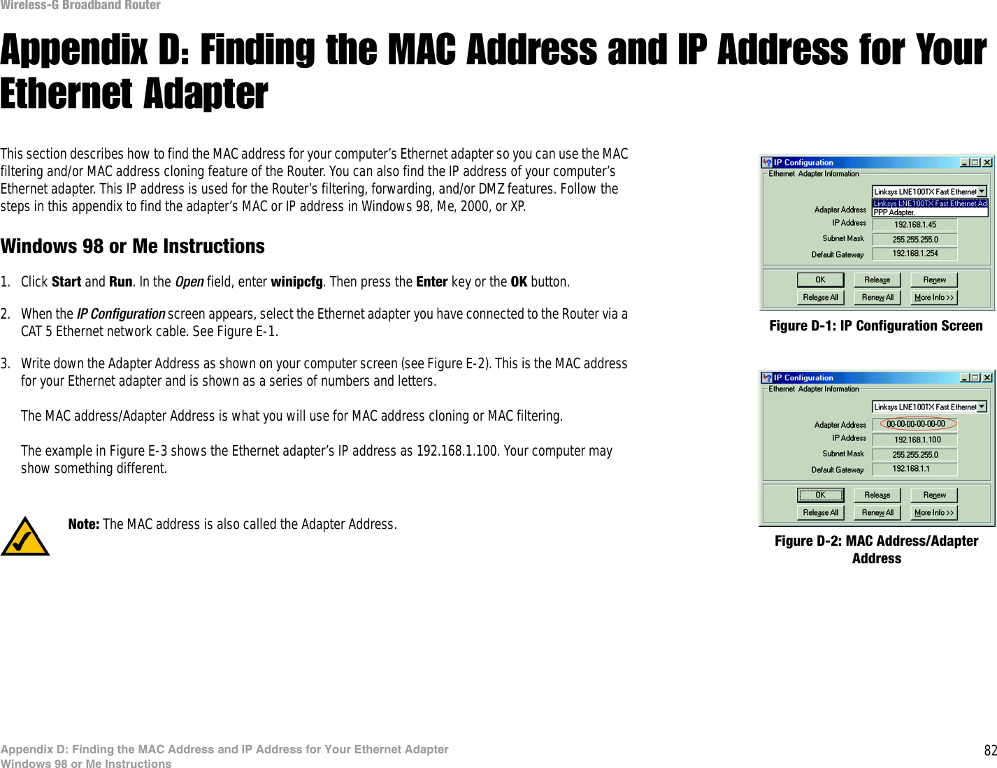 82Appendix D: Finding the MAC Address and IP Address for Your Ethernet AdapterWindows 98 or Me InstructionsWireless-G Broadband RouterAppendix D: Finding the MAC Address and IP Address for Your Ethernet AdapterThis section describes how to find the MAC address for your computer’s Ethernet adapter so you can use the MAC filtering and/or MAC address cloning feature of the Router. You can also find the IP address of your computer’s Ethernet adapter. This IP address is used for the Router’s filtering, forwarding, and/or DMZ features. Follow the steps in this appendix to find the adapter’s MAC or IP address in Windows 98, Me, 2000, or XP.Windows 98 or Me Instructions1. Click Start and Run. In the Open field, enter winipcfg. Then press the Enter key or the OK button. 2. When the IP Configuration screen appears, select the Ethernet adapter you have connected to the Router via a CAT 5 Ethernet network cable. See Figure E-1.3. Write down the Adapter Address as shown on your computer screen (see Figure E-2). This is the MAC address for your Ethernet adapter and is shown as a series of numbers and letters.The MAC address/Adapter Address is what you will use for MAC address cloning or MAC filtering.The example in Figure E-3 shows the Ethernet adapter’s IP address as 192.168.1.100. Your computer may show something different.Figure D-2: MAC Address/Adapter AddressFigure D-1: IP Configuration ScreenNote: The MAC address is also called the Adapter Address.