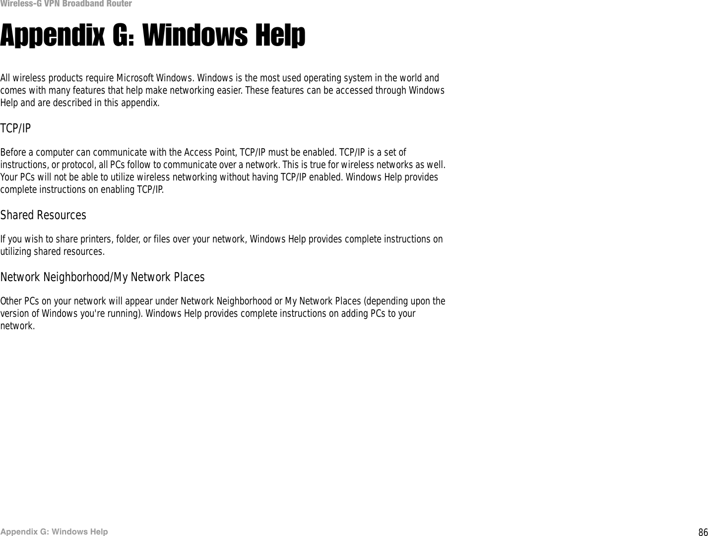 86Appendix G: Windows HelpWireless-G VPN Broadband RouterAppendix G: Windows HelpAll wireless products require Microsoft Windows. Windows is the most used operating system in the world and comes with many features that help make networking easier. These features can be accessed through Windows Help and are described in this appendix.TCP/IPBefore a computer can communicate with the Access Point, TCP/IP must be enabled. TCP/IP is a set of instructions, or protocol, all PCs follow to communicate over a network. This is true for wireless networks as well. Your PCs will not be able to utilize wireless networking without having TCP/IP enabled. Windows Help provides complete instructions on enabling TCP/IP.Shared ResourcesIf you wish to share printers, folder, or files over your network, Windows Help provides complete instructions on utilizing shared resources.Network Neighborhood/My Network PlacesOther PCs on your network will appear under Network Neighborhood or My Network Places (depending upon the version of Windows you&apos;re running). Windows Help provides complete instructions on adding PCs to your network.