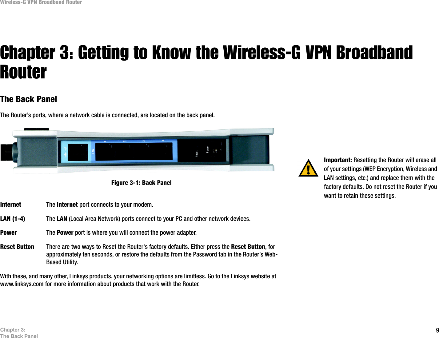 9Chapter 3: The Back PanelWireless-G VPN Broadband Router Chapter 3: Getting to Know the Wireless-G VPN Broadband RouterThe Back PanelThe Router’s ports, where a network cable is connected, are located on the back panel.Internet The Internet port connects to your modem.LAN (1-4) The LAN (Local Area Network) ports connect to your PC and other network devices.Power The Power port is where you will connect the power adapter.Reset Button There are two ways to Reset the Router&apos;s factory defaults. Either press the Reset Button, for approximately ten seconds, or restore the defaults from the Password tab in the Router’s Web-Based Utility.With these, and many other, Linksys products, your networking options are limitless. Go to the Linksys website at www.linksys.com for more information about products that work with the Router. Important: Resetting the Router will erase all of your settings (WEP Encryption, Wireless and LAN settings, etc.) and replace them with the factory defaults. Do not reset the Router if you want to retain these settings.Figure 3-1: Back Panel