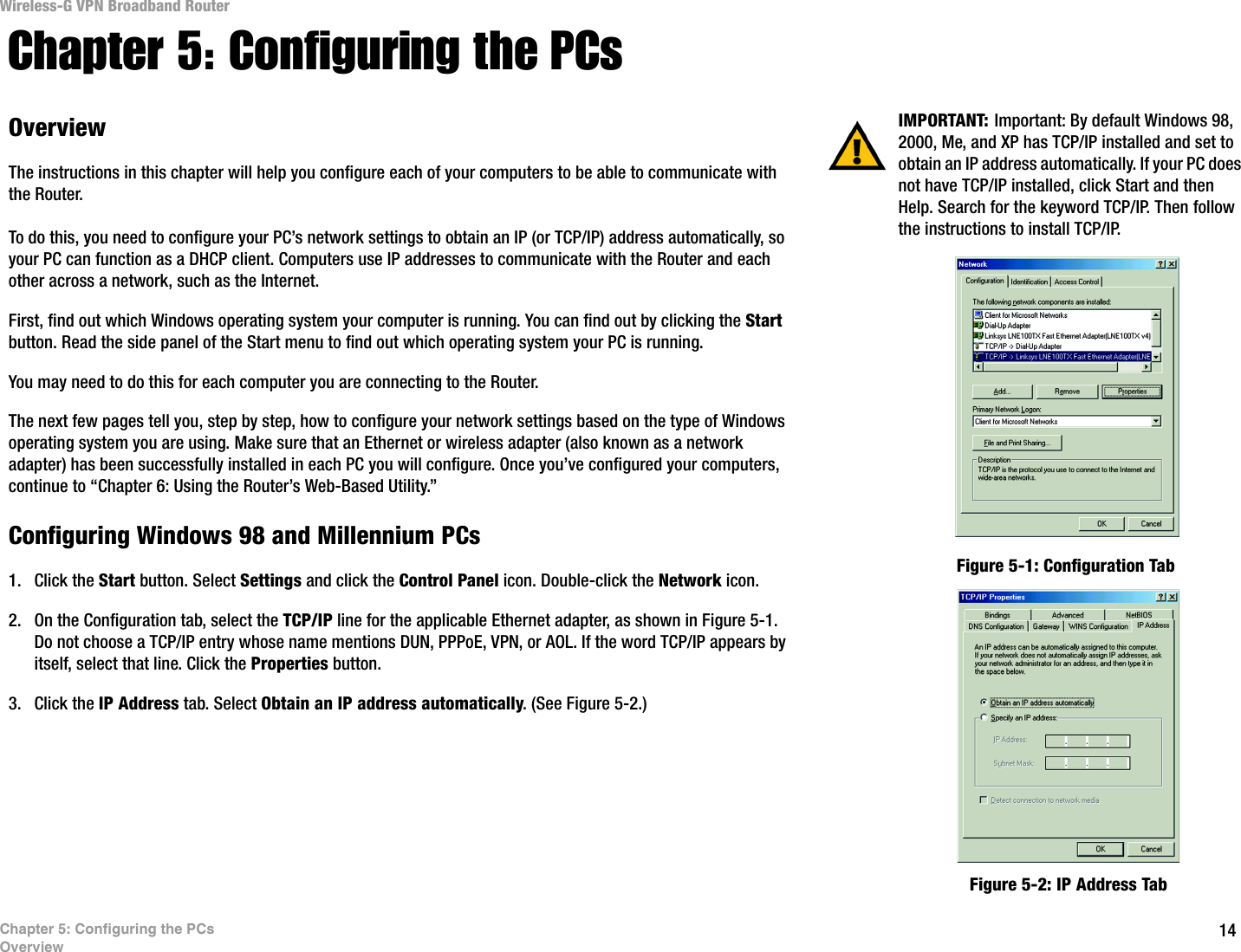 14Chapter 5: Configuring the PCsOverviewWireless-G VPN Broadband RouterChapter 5: Configuring the PCsOverviewThe instructions in this chapter will help you configure each of your computers to be able to communicate with the Router.To do this, you need to configure your PC’s network settings to obtain an IP (or TCP/IP) address automatically, so your PC can function as a DHCP client. Computers use IP addresses to communicate with the Router and each other across a network, such as the Internet. First, find out which Windows operating system your computer is running. You can find out by clicking the Start button. Read the side panel of the Start menu to find out which operating system your PC is running.You may need to do this for each computer you are connecting to the Router.The next few pages tell you, step by step, how to configure your network settings based on the type of Windows operating system you are using. Make sure that an Ethernet or wireless adapter (also known as a network adapter) has been successfully installed in each PC you will configure. Once you’ve configured your computers, continue to “Chapter 6: Using the Router’s Web-Based Utility.”Configuring Windows 98 and Millennium PCs1. Click the Start button. Select Settings and click the Control Panel icon. Double-click the Network icon.2. On the Configuration tab, select the TCP/IP line for the applicable Ethernet adapter, as shown in Figure 5-1. Do not choose a TCP/IP entry whose name mentions DUN, PPPoE, VPN, or AOL. If the word TCP/IP appears by itself, select that line. Click the Properties button.3. Click the IP Address tab. Select Obtain an IP address automatically. (See Figure 5-2.) IMPORTANT: Important: By default Windows 98, 2000, Me, and XP has TCP/IP installed and set to obtain an IP address automatically. If your PC does not have TCP/IP installed, click Start and then Help. Search for the keyword TCP/IP. Then follow the instructions to install TCP/IP.Figure 5-1: Configuration TabFigure 5-2: IP Address Tab