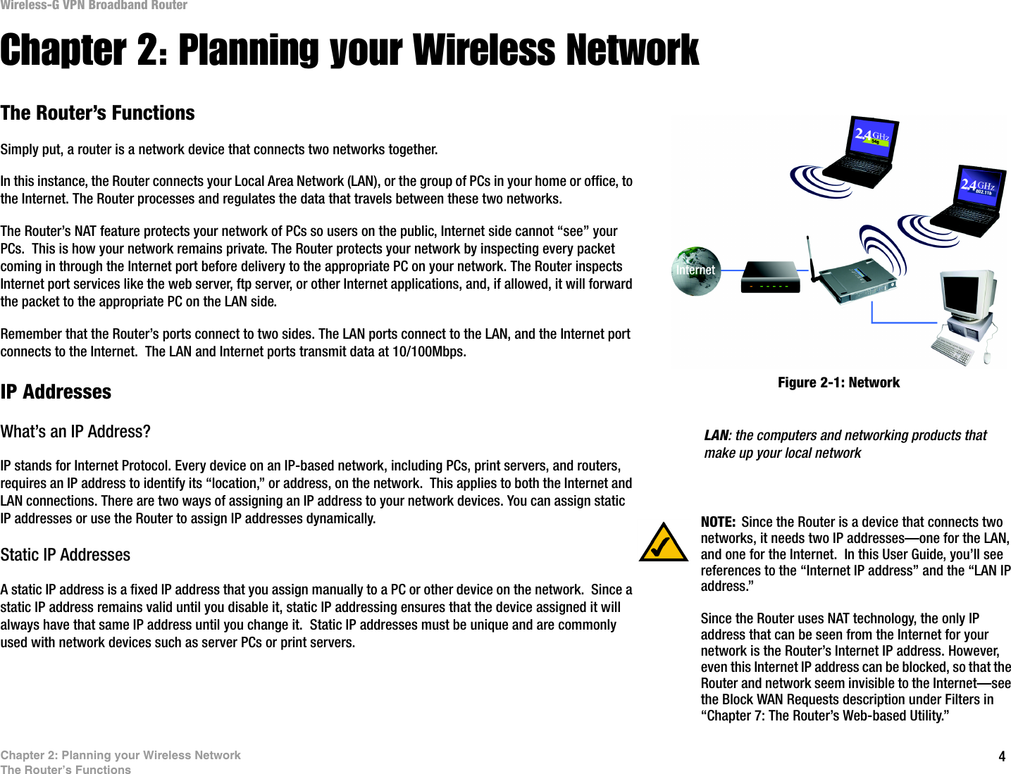 4Chapter 2: Planning your Wireless NetworkThe Router’s FunctionsWireless-G VPN Broadband RouterChapter 2: Planning your Wireless NetworkThe Router’s FunctionsSimply put, a router is a network device that connects two networks together. In this instance, the Router connects your Local Area Network (LAN), or the group of PCs in your home or office, to the Internet. The Router processes and regulates the data that travels between these two networks.The Router’s NAT feature protects your network of PCs so users on the public, Internet side cannot “see” your PCs.  This is how your network remains private. The Router protects your network by inspecting every packet coming in through the Internet port before delivery to the appropriate PC on your network. The Router inspects Internet port services like the web server, ftp server, or other Internet applications, and, if allowed, it will forward the packet to the appropriate PC on the LAN side.Remember that the Router’s ports connect to two sides. The LAN ports connect to the LAN, and the Internet port connects to the Internet.  The LAN and Internet ports transmit data at 10/100Mbps.IP AddressesWhat’s an IP Address?IP stands for Internet Protocol. Every device on an IP-based network, including PCs, print servers, and routers, requires an IP address to identify its “location,” or address, on the network.  This applies to both the Internet and LAN connections. There are two ways of assigning an IP address to your network devices. You can assign static IP addresses or use the Router to assign IP addresses dynamically.Static IP Addresses  A static IP address is a fixed IP address that you assign manually to a PC or other device on the network.  Since a static IP address remains valid until you disable it, static IP addressing ensures that the device assigned it will always have that same IP address until you change it.  Static IP addresses must be unique and are commonly used with network devices such as server PCs or print servers. LAN: the computers and networking products that make up your local networkNOTE: Since the Router is a device that connects two networks, it needs two IP addresses—one for the LAN, and one for the Internet.  In this User Guide, you’ll see references to the “Internet IP address” and the “LAN IP address.”Since the Router uses NAT technology, the only IP address that can be seen from the Internet for your network is the Router’s Internet IP address. However, even this Internet IP address can be blocked, so that the Router and network seem invisible to the Internet—see the Block WAN Requests description under Filters in “Chapter 7: The Router’s Web-based Utility.”Figure 2-1: Network